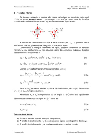 Universidade Federal Fluminense Flávia Moll de S. Judice
Mayra Soares P. L. Perlingeiro
________________________________________________________________________________________________
Notas de Aula Resistência dos Materiais IX
49
3 – Tensões Planas
As tensões uniaxiais e biaxiais são casos particulares da condição mais geral
conhecida como tensões planas. Um elemento com tensões planas pode ter tensões
normais e de cisalhamento nas faces x e y, conforme mostra a figura abaixo.
A tensão de cisalhamento na face x será indicada por xyτ , o primeiro índice
indicando a face em que ele atua e o segundo, a direção da tensão.
Considerando o triângulo elementar da figura, podemos determinar as tensões
normal θσ e de cisalhamento θτ nele atuantes a partir do equilíbrio de forças nas direções
dessas tensões, chegando-se a:
θθτθσθσσθ cossen2sencos xy
2
y
2
x ⋅⋅⋅+⋅+⋅= (9a)
( ) ( )θθτθθσστθ
22
xyyx cossencossen −⋅+⋅⋅−= (9b)
Usando as relações trigonométricas apropriadas, tem-se:
( ) ( )
θτθ
σσσσ
σθ 2sen2cos
22
xy
yxyx
⋅+⋅
−
+
+
= (10a)
( )
θτθ
σσ
τθ 2cos2sen
2
xy
yx
⋅−⋅
−
= (10b)
Estas equações dão as tensões normal e de cisalhamento, em função das tensões
xσ , yσ e xyτ , num plano qualquer.
As tensões θσ´ e θτ´ num plano que faz um ângulo
2
πθ + com o eixo x podem ser
determinadas substituindo-se θ por
2
πθ + , o que dá:
yx´ σσσσ θθ +=+ (11a)
θθ ττ −=´ (11b)
Convenção de sinais:
a) Todas as tensões normais de tração são positivas;
b) A tensão de cisalhamento xyτ é positiva quando age no sentido positivo do eixo y;
c) A tensão de cisalhamento θτ é positiva quando atua no sentido horário.
σxσx
σy
σy
σθ θ
τθ
σy
σxy
x
τyx
τyx
τxy
τxy τxy
τyx
 