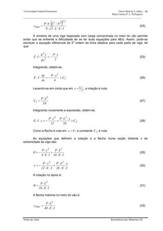 Universidade Federal Fluminense Flávia Moll de S. Judice
Mayra Soares P. L. Perlingeiro
________________________________________________________________________________________________
Notas de Aula Resistência dos Materiais IX
59
( )
IEL39
bLbP
y
2322
max
⋅⋅⋅⋅
−⋅⋅
= (24)
A simetria de uma viga biapoiada com carga concentrada no meio do vão permite
evitar que se enfrente a dificuldade de se ter duas equações para M(x). Assim, pode-se
escrever a equação diferencial de 2a
ordem da linha elástica para cada parte da viga, tal
que:
2
xP
dx
yd
IE
2
2
⋅
−=⋅⋅ (25)
Integrando, obtém-se:
1
2
C
4
xP
dx
dy
IE +
⋅
−=⋅⋅ (26)
Levando-se em conta que em
2
Lx = , a rotação é nula:
16
LP
C
2
1
⋅
= (27)
Integrando novamente a expressão, obtém-se:
2
23
C
16
xLP
12
xP
yIE +
⋅⋅
+
⋅
−=⋅⋅ (28)
Como a flecha é nula em 0x = , a constante 2C é nula.
As equações que definem a rotação e a flecha numa seção distante x da
extremidade da viga são:
IE16
LP
IE4
xP 22
⋅⋅
⋅
+
⋅⋅
⋅
−=θ (29)
IE16
xLP
IE12
xP
y
23
⋅⋅
⋅⋅
+
⋅⋅
⋅
−= (30)
A rotação no apoio é:
IE16
LP 2
⋅⋅
⋅
=θ (31)
A flecha máxima no meio do vão é:
IE48
LP
y
3
max
⋅⋅
⋅
= (32)
 