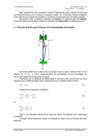 Universidade Federal Fluminense Flávia Moll de S. Judice
Mayra Soares P. L. Perlingeiro
________________________________________________________________________________________________
Notas de Aula Resistência dos Materiais IX
63
P
P´
L
x
y
B
A
y
Q
Mas, suponhamos que movemos o ponto C ligeiramente para a direita, de tal forma
que cada barra forme com a vertical um pequeno ângulo θ∆ . O sistema, nessas condições,
pode voltar à sua condição de equilíbrio ou continuar se movendo para fora dessa posição.
No primeiro caso, o sistema é chamado de estável e no segundo caso, de instável.
O valor da carga que equilibra o sistema é chamado de carga crítica e é designada por Pcr.
3 – Fórmula de Euler para Colunas com Extremidades Articuladas
Queremos determinar o valor crítico da carga P para o qual o sistema deixa de ser
estável. Se crPP > , o menor desalinhamento ou perturbação provoca flambagem da
coluna, que assume a configuração da figura.
Chamando de x a distância da extremidade A da coluna até o ponto Q de sua linha
elástica e de y a deflexão desse ponto, observamos que o momento fletor em Q é:
yPM ⋅−= (1)
Substituindo na equação da elástica:
IE
yP
IE
M
dx
yd
2
2
⋅
⋅
−=
⋅
= (2)
ou:
0
IE
yP
dx
yd
2
2
=
⋅
⋅
+ (3)
Essa é uma equação diferencial de segunda ordem, homogênea, com coeficientes
constantes.
A solução dessa expressão resulta na equação da carga crítica ou fórmula de Euler,
dada por:
 