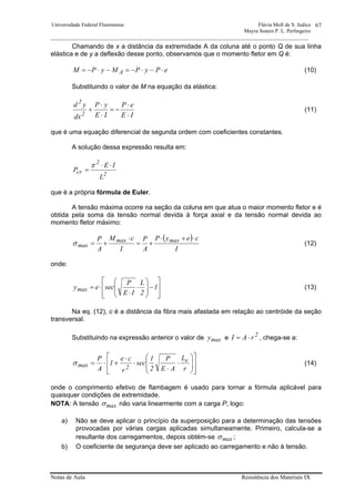Universidade Federal Fluminense Flávia Moll de S. Judice
Mayra Soares P. L. Perlingeiro
________________________________________________________________________________________________
Notas de Aula Resistência dos Materiais IX
67
Chamando de x a distância da extremidade A da coluna até o ponto Q de sua linha
elástica e de y a deflexão desse ponto, observamos que o momento fletor em Q é:
ePyPMyPM A ⋅−⋅−=−⋅−= (10)
Substituindo o valor de M na equação da elástica:
IE
eP
IE
yP
dx
yd
2
2
⋅
⋅
−=
⋅
⋅
+ (11)
que é uma equação diferencial de segunda ordem com coeficientes constantes.
A solução dessa expressão resulta em:
2
2
cr
L
IE
P
⋅⋅
=
π
que é a própria fórmula de Euler.
A tensão máxima ocorre na seção da coluna em que atua o maior momento fletor e é
obtida pela soma da tensão normal devida à força axial e da tensão normal devida ao
momento fletor máximo:
( )
I
ceyP
A
P
I
cM
A
P maxmax
max
⋅+⋅
+=
⋅
+=σ (12)
onde:
⎥
⎥
⎦
⎤
⎢
⎢
⎣
⎡
−⎟
⎟
⎠
⎞
⎜
⎜
⎝
⎛
⋅
⋅
⋅= 1
2
L
IE
P
seceymax (13)
Na eq. (12), c é a distância da fibra mais afastada em relação ao centróide da seção
transversal.
Substituindo na expressão anterior o valor de maxy e 2
rAI ⋅= , chega-se a:
⎥
⎥
⎦
⎤
⎢
⎢
⎣
⎡
⎟
⎟
⎠
⎞
⎜
⎜
⎝
⎛
⋅
⋅
⋅
⋅
+⋅=
r
L
AE
P
2
1
sec
r
ce
1
A
P e
2maxσ (14)
onde o comprimento efetivo de flambagem é usado para tornar a fórmula aplicável para
quaisquer condições de extremidade.
NOTA: A tensão maxσ não varia linearmente com a carga P, logo:
a) Não se deve aplicar o princípio da superposição para a determinação das tensões
provocadas por várias cargas aplicadas simultaneamente. Primeiro, calcula-se a
resultante dos carregamentos, depois obtém-se maxσ ;
b) O coeficiente de segurança deve ser aplicado ao carregamento e não à tensão.
 