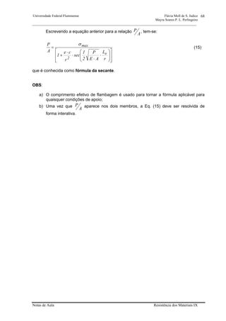 Universidade Federal Fluminense Flávia Moll de S. Judice
Mayra Soares P. L. Perlingeiro
________________________________________________________________________________________________
Notas de Aula Resistência dos Materiais IX
68
Escrevendo a equação anterior para a relação
A
P , tem-se:
⎥
⎥
⎦
⎤
⎢
⎢
⎣
⎡
⎟
⎟
⎠
⎞
⎜
⎜
⎝
⎛
⋅
⋅
⋅
⋅
+
=
r
L
AE
P
2
1
sec
r
ce
1
A
P
e
2
maxσ
(15)
que é conhecida como fórmula da secante.
OBS:
a) O comprimento efetivo de flambagem é usado para tornar a fórmula aplicável para
quaisquer condições de apoio;
b) Uma vez que
A
P aparece nos dois membros, a Eq. (15) deve ser resolvida de
forma interativa.
 