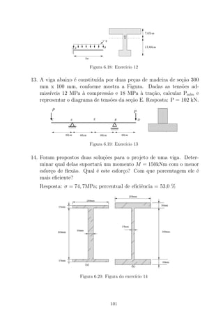 00
00
000
0
11
11
111
1
0000000000000000
0000000000000000
00000000000000000000000000000000
0000000000000000
0000000000000000
0000000000000000
00000000000000000000000000000000
0000000000000000
0000000000000000
0000000000000000
00000000000000000000000000000000
1111111111111111
1111111111111111
11111111111111111111111111111111
1111111111111111
1111111111111111
1111111111111111
11111111111111111111111111111111
1111111111111111
1111111111111111
1111111111111111
11111111111111111111111111111111
3m
A B
q
G.
7,65cm
13,60cm
Figura 6.18: Exerc´ıcio 12
13. A viga abaixo ´e constitu´ıda por duas pe¸cas de madeira de se¸c˜ao 300
mm x 100 mm, conforme mostra a Figura. Dadas as tens˜oes ad-
miss´ıveis 12 MPa `a compress˜ao e 18 MPa `a tra¸c˜ao, calcular Padm e
representar o diagrama de tens˜oes da se¸c˜ao E. Resposta: P = 102 kN.
EA B
60cm60cm 60cm 60cm
C
P
D
P
Figura 6.19: Exerc´ıcio 13
14. Foram propostos duas solu¸c˜oes para o projeto de uma viga. Deter-
minar qual delas suportar´a um momento M = 150kNm com o menor
esfor¸co de ﬂex˜ao. Qual ´e este esfor¸co? Com que porcentagem ele ´e
mais eﬁciente?
Resposta: σ = 74, 7MPa; percentual de eﬁciˆencia = 53,0 %
Figura 6.20: Figura do exerc´ıcio 14
101
 