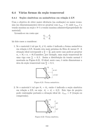 6.4 V´arias formas da se¸c˜ao transversal
6.4.1 Se¸c˜oes sim´etricas ou assim´etricas em rela¸c˜ao `a LN
Com o objetivo de obter maior eﬁciˆencia (na avalia¸c˜ao) ou maior econo-
mia (no dimensionamento) deve-se projetar com σmax = σ, onde σmax ´e a
tens˜ao maxima na se¸c˜ao e σ ´e a tens˜ao maxima admissivel(propriedade do
material).
Levando-se em conta que
σs
σi
=
ds
di
h´a dois casos a considerar:
1. Se o material ´e tal que σs = σi ent˜ao ´e indicada a forma assim´etrica
em rela¸c˜ao `a LN, ﬁcando esta mais pr´oxima da ﬁbra de menor σ. A
situa¸c˜ao ideal corresponde a ds
di
= σs
σi
, pois neste caso pode-se projetar
σs = σs e σi = σi.Considere, por exemplo, uma se¸c˜ao transversal de
uma viga com σc
σt
= 0, 5. Assim a distribui¸c˜ao da tens˜ao normal ´e
mostrada na Figura 6.21. O ideal, neste caso, ´e ent˜ao dimensionar a
´area da se¸c˜ao transversal com ds
di
= 0, 5.
σi
sσ σc
σt
ds=h/3
di=2h/3
=
=
Figura 6.21: Forma assim´etrica.
2. Se o material ´e tal que σc = σt, ent˜ao ´e indicada a se¸c˜ao sim´etrica
em rela¸c˜ao a LN, ou seja: ds = di = h/2. Este tipo de projeto
pode contemplar portanto a situa¸c˜ao ideal de: σmax = σ (tra¸c˜ao ou
compress˜ao).
σi
sσ
=
= σ
σ
h/2
h/2
M>0
Figura 6.22: Forma sim´etrica.
102
 