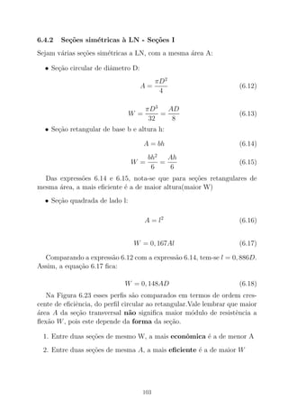 6.4.2 Se¸c˜oes sim´etricas `a LN - Se¸c˜oes I
Sejam v´arias se¸c˜oes sim´etricas a LN, com a mesma ´area A:
• Se¸c˜ao circular de diˆametro D:
A =
πD2
4
(6.12)
W =
πD3
32
=
AD
8
(6.13)
• Se¸c˜ao retangular de base b e altura h:
A = bh (6.14)
W =
bh2
6
=
Ah
6
(6.15)
Das express˜oes 6.14 e 6.15, nota-se que para se¸c˜oes retangulares de
mesma ´area, a mais eﬁciente ´e a de maior altura(maior W)
• Se¸c˜ao quadrada de lado l:
A = l2
(6.16)
W = 0, 167Al (6.17)
Comparando a express˜ao 6.12 com a express˜ao 6.14, tem-se l = 0, 886D.
Assim, a equa¸c˜ao 6.17 ﬁca:
W = 0, 148AD (6.18)
Na Figura 6.23 esses perﬁs s˜ao comparados em termos de ordem cres-
cente de eﬁciˆencia, do perﬁl circular ao retangular.Vale lembrar que maior
´area A da se¸c˜ao transversal n˜ao signiﬁca maior m´odulo de resistˆencia a
ﬂex˜ao W, pois este depende da forma da se¸c˜ao.
1. Entre duas se¸c˜oes de mesmo W, a mais econˆomica ´e a de menor A
2. Entre duas se¸c˜oes de mesma A, a mais eﬁciente ´e a de maior W
103
 
