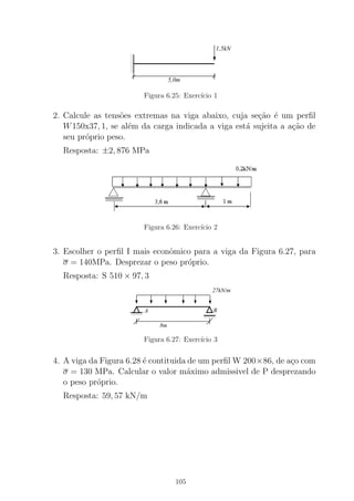 0
0
00
0
0
1
1
11
1
1
5,0m
1,5kN
Figura 6.25: Exerc´ıcio 1
2. Calcule as tens˜oes extremas na viga abaixo, cuja se¸c˜ao ´e um perﬁl
W150x37, 1, se al´em da carga indicada a viga est´a sujeita a a¸c˜ao de
seu pr´oprio peso.
Resposta: ±2, 876 MPa
Figura 6.26: Exerc´ıcio 2
3. Escolher o perﬁl I mais econˆomico para a viga da Figura 6.27, para
σ = 140MPa. Desprezar o peso pr´oprio.
Resposta: S 510 × 97, 3
0000000000
00000
1111111111
11111
00000
0000000000
11111
1111111111
8m
BA
27kN/m
Figura 6.27: Exerc´ıcio 3
4. A viga da Figura 6.28 ´e contituida de um perﬁl W 200×86, de a¸co com
σ = 130 MPa. Calcular o valor m´aximo admissivel de P desprezando
o peso pr´oprio.
Resposta: 59, 57 kN/m
105
 