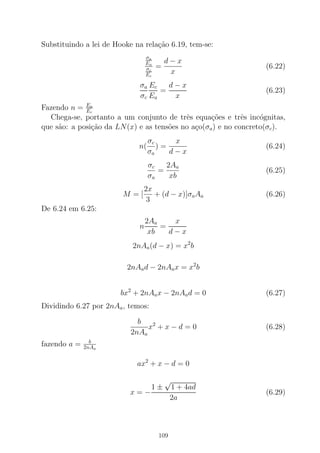 Substituindo a lei de Hooke na rela¸c˜ao 6.19, tem-se:
σa
Ea
σc
Ec
=
d − x
x
(6.22)
σa
σc
Ec
Ea
=
d − x
x
(6.23)
Fazendo n = Ea
Ec
Chega-se, portanto a um conjunto de trˆes equa¸c˜oes e trˆes inc´ognitas,
que s˜ao: a posi¸c˜ao da LN(x) e as tens˜oes no a¸co(σa) e no concreto(σc).
n(
σc
σa
) =
x
d − x
(6.24)
σc
σa
=
2Aa
xb
(6.25)
M = [
2x
3
+ (d − x)]σaAa (6.26)
De 6.24 em 6.25:
n
2Aa
xb
=
x
d − x
2nAa(d − x) = x2
b
2nAad − 2nAax = x2
b
bx2
+ 2nAax − 2nAad = 0 (6.27)
Dividindo 6.27 por 2nAa, temos:
b
2nAa
x2
+ x − d = 0 (6.28)
fazendo a = b
2nAa
ax2
+ x − d = 0
x = −
1 ±
√
1 + 4ad
2a
(6.29)
109
 