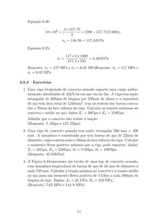 Equa¸c˜ao 6.26:
10 ∗ 106
= [
2 ∗ 217, 75
3
+ (500 − 217, 75)]1400σa
σa = 116, 98 = 117, 0MPa
Equa¸c˜ao 6.25:
σc =
117 ∗ 2 ∗ 1400
217, 5 ∗ 250
= 6, 02MPa
Resposta: σa = 117 MPa e σc = 6.02 MPaResposta: σa = 117 MPa e
σc = 6.02 MPa
6.6.2 Exerc´ıcios
1. Uma viga bi-apoiada de concreto armado suporta uma carga unifor-
memente distribu´ıda de 25kN/m em um v˜ao de 5m. A viga tem se¸c˜ao
retangular de 300mm de largura por 550mm de altura e a armadura
de a¸co tem ´area total de 1250mm2
, com os centros das barras coloca-
dos a 70mm da face inferior da viga. Calcular as tens˜oes m´aximas no
concreto e m´edia no a¸co, dados Ec = 20Gpa e Ea = 210Gpa.
Admitir que o concreto n˜ao resiste `a tra¸c˜ao
(Resposta: 7, 4Mpa e 147, 2Mpa)
2. Uma viga de concreto armado tem se¸c˜ao retangular 200 mm × 400
mm. A armadura ´e constitu´ıda por trˆes barras de a¸co de 22mm de
diˆametro, cujos centros est˜ao a 50mm da face inferior da viga. Calcular
o momento ﬂetor positivo m´aximo que a viga pode suportar, dados:
Ec = 21Gpa, Ea = 210Gpa, σc = 9.3Mpa, σa = 138Mpa
(Resposta: 42, 03kNm)
3. A Figura 6.34representa um trecho de uma laje de concreto armado,
com armadura longitudinal de barras de a¸co de 16 mm de diˆametro a
cada 150 mm. Calcular a tens˜ao m´axima no concreto e a tens˜ao m´edia
no a¸co para um momento ﬂetor positivo de 4 kNm a cada 300mm de
largura da laje. Dados: Ec = 21 GPa, Ea = 210 GPa,
(Resposta: 7,65 MPa e 114, 8 MPa)
111
 