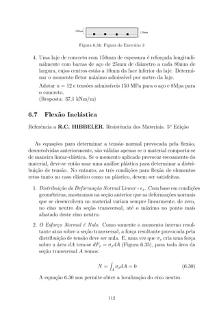 000000000000000000000000000000000000000000000000000000000000000000000000000000000000000000000000000000000000000
0000000000000000000000000000000000000000000000000000000000000000000000000000000000000000000000000000000000000000000000000000000000000000000000000000
111111111111111111111111111111111111111111111111111111111111111111111111111111111111111111111111111111111111111
1111111111111111111111111111111111111111111111111111111111111111111111111111111111111111111111111111111111111111111111111111111111111111111111111111
100mm
120mm
Figura 6.34: Figura do Exerc´ıcio 3
4. Uma laje de concreto com 150mm de espessura ´e refor¸cada longitudi-
nalmente com barras de a¸co de 25mm de diˆametro a cada 80mm de
largura, cujos centros est˜ao a 10mm da face inferior da laje. Determi-
nar o momento ﬂetor m´aximo admiss´ıvel por metro da laje.
Adotar n = 12 e tens˜oes admiss´ıveis 150 MPa para o a¸co e 8Mpa para
o concreto.
(Resposta: 37,1 kNm/m)
6.7 Flex˜ao Inel´astica
Referˆencia a R.C. HIBBELER. Resistˆencia dos Materiais. 5o
Edi¸c˜ao
As equa¸c˜oes para determinar a tens˜ao normal provocada pela ﬂex˜ao,
desenvolvidas anteriormente, s˜ao v´alidas apenas se o material comporta-se
de maneira linear-el´astica. Se o momento aplicado provocar escoamento do
material, deve-se ent˜ao usar uma an´alise pl´astica para determinar a distri-
bui¸c˜ao de tens˜ao. No entanto, as trˆes condi¸c˜oes para ﬂex˜ao de elementos
retos tanto no caso el´astico como no pl´astico, devem ser satisfeitas.
1. Distribui¸c˜ao da Deforma¸c˜ao Normal Linear - ǫx. Com base em condi¸c˜oes
geom´etricas, mostramos na se¸c˜ao anterior que as deforma¸c˜oes normais
que se desenvolvem no material variam sempre linearmente, de zero,
no eixo neutro da se¸c˜ao transversal, at´e o m´aximo no ponto mais
afastado deste eixo neutro.
2. O Esfor¸co Normal ´e Nulo. Como somente o momento interno resul-
tante atua sobre a se¸c˜ao transversal, a for¸ca resultante provocada pela
distribui¸c˜ao de tens˜ao deve ser nula. E, uma vez que σx cria uma for¸ca
sobre a ´area dA tem-se dFx = σxdA (Figura 6.35), para toda ´area da
se¸c˜ao transversal A temos:
N =
A
σxdA = 0 (6.30)
A equa¸c˜ao 6.30 nos permite obter a localiza¸c˜ao do eixo neutro.
112
 