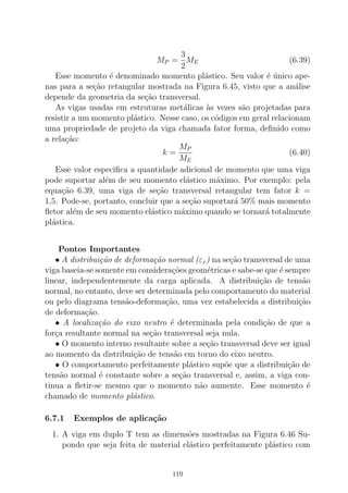 MP =
3
2
ME (6.39)
Esse momento ´e denominado momento pl´astico. Seu valor ´e ´unico ape-
nas para a se¸c˜ao retangular mostrada na Figura 6.45, visto que a an´alise
depende da geometria da se¸c˜ao transversal.
As vigas usadas em estruturas met´alicas `as vezes s˜ao projetadas para
resistir a um momento pl´astico. Nesse caso, os c´odigos em geral relacionam
uma propriedade de projeto da viga chamada fator forma, deﬁnido como
a rela¸c˜ao:
k =
MP
ME
(6.40)
Esse valor especiﬁca a quantidade adicional de momento que uma viga
pode suportar al´em de seu momento el´astico m´aximo. Por exemplo: pela
equa¸c˜ao 6.39, uma viga de se¸c˜ao transversal retangular tem fator k =
1,5. Pode-se, portanto, concluir que a se¸c˜ao suportar´a 50% mais momento
ﬂetor al´em de seu momento el´astico m´aximo quando se tornar´a totalmente
pl´astica.
Pontos Importantes
• A distribui¸c˜ao de deforma¸c˜ao normal (εx) na se¸c˜ao transversal de uma
viga baseia-se somente em considera¸c˜oes geom´etricas e sabe-se que ´e sempre
linear, independentemente da carga aplicada. A distribui¸c˜ao de tens˜ao
normal, no entanto, deve ser determinada pelo comportamento do material
ou pelo diagrama tens˜ao-deforma¸c˜ao, uma vez estabelecida a distribui¸c˜ao
de deforma¸c˜ao.
• A localiza¸c˜ao do eixo neutro ´e determinada pela condi¸c˜ao de que a
for¸ca resultante normal na se¸c˜ao transversal seja nula.
• O momento interno resultante sobre a se¸c˜ao transversal deve ser igual
ao momento da distribui¸c˜ao de tens˜ao em torno do eixo neutro.
• O comportamento perfeitamente pl´astico sup˜oe que a distribui¸c˜ao de
tens˜ao normal ´e constante sobre a se¸c˜ao transversal e, assim, a viga con-
tinua a ﬂetir-se mesmo que o momento n˜ao aumente. Esse momento ´e
chamado de momento pl´astico.
6.7.1 Exemplos de aplica¸c˜ao
1. A viga em duplo T tem as dimens˜oes mostradas na Figura 6.46 Su-
pondo que seja feita de material el´astico perfeitamente pl´astico com
119
 
