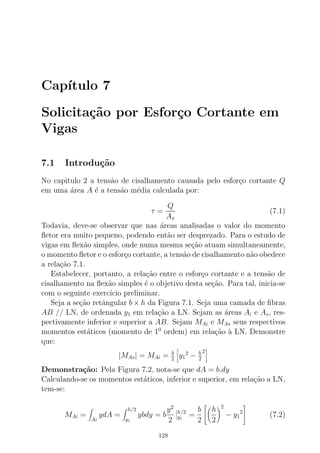 Cap´ıtulo 7
Solicita¸c˜ao por Esfor¸co Cortante em
Vigas
7.1 Introdu¸c˜ao
No capitulo 2 a tens˜ao de cisalhamento causada pelo esfor¸co cortante Q
em uma ´area A ´e a tens˜ao m´edia calculada por:
τ =
Q
Ax
(7.1)
Todavia, deve-se observar que nas ´areas analisadas o valor do momento
ﬂetor era muito pequeno, podendo ent˜ao ser desprezado. Para o estudo de
vigas em ﬂex˜ao simples, onde numa mesma se¸c˜ao atuam simultaneamente,
o momento ﬂetor e o esfor¸co cortante, a tens˜ao de cisalhamento n˜ao obedece
a rela¸c˜ao 7.1.
Estabelecer, portanto, a rela¸c˜ao entre o esfor¸co cortante e a tens˜ao de
cisalhamento na ﬂex˜ao simples ´e o objetivo desta se¸c˜ao. Para tal, inicia-se
com o seguinte exerc´ıcio preliminar.
Seja a se¸c˜ao retˆangular b × h da Figura 7.1. Seja uma camada de ﬁbras
AB // LN, de ordenada y1 em rela¸c˜ao a LN. Sejam as ´areas Ai e As, res-
pectivamente inferior e superior a AB. Sejam MAi e MAs seus respectivos
momentos est´aticos (momento de 10
ordem) em rela¸c˜ao `a LN. Demonstre
que:
|MAs| = MAi = b
2 y1
2
− h
2
2
Demonstra¸c˜ao: Pela Figura 7.2, nota-se que dA = b.dy
Calculando-se os momentos est´aticos, inferior e superior, em rela¸c˜ao a LN,
tem-se:
MAi =
Ai
ydA =
h/2
y1
ybdy = b
y2
2
h/2
y1
=
b
2


h
2
2
− y1
2

 (7.2)
128
 