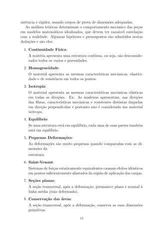 sistˆencia e rigidez, usando corpos de prova de dimens˜oes adequadas.
As an´alises te´oricas determinam o comportamento mecˆanico das pe¸cas
em modelos matem´aticos idealizados, que devem ter razo´avel correla¸c˜ao
com a realidade. Algumas hip´oteses e pressupostos s˜ao admitidos nestas
dedu¸c˜oes e s˜ao eles:
1. Continuidade F´ısica:
A mat´eria apresenta uma estrutura cont´ınua, ou seja, s˜ao desconside-
rados todos os vazios e porosidades.
2. Homogeneidade:
O material apresenta as mesmas caracter´ısticas mecˆanicas, elastici-
dade e de resistˆencia em todos os pontos.
3. Isotropia:
O material apresenta as mesmas caracter´ısticas mecˆanicas el´asticas
em todas as dire¸c˜oes. Ex: As madeiras apresentam, nas dire¸c˜oes
das ﬁbras, caracter´ısticas mecˆanicas e resistentes distintas daquelas
em dire¸c˜ao perpendicular e portanto n˜ao ´e considerada um material
is´otropo.
4. Equil´ıbrio:
Se uma estrutura est´a em equil´ıbrio, cada uma de suas partes tamb´em
est´a em equil´ıbrio.
5. Pequenas Deforma¸c˜oes:
As deforma¸c˜oes s˜ao muito pequenas quando comparadas com as di-
mens˜oes da
estrutura.
6. Saint-Venant:
Sistemas de for¸cas estaticamente equivalentes causam efeitos idˆenticos
em pontos suﬁcientemente afastados da regi˜ao de aplica¸c˜ao das cargas.
7. Se¸c˜oes planas:
A se¸c˜ao transversal, ap´os a deforma¸c˜ao, permanece plana e normal `a
linha m´edia (eixo deformado).
8. Conserva¸c˜ao das ´areas:
A se¸c˜ao transversal, ap´os a deforma¸c˜ao, conserva as suas dimens˜oes
primitivas.
13
 