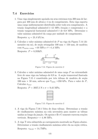 7.4 Exerc´ıcios
1. Uma viga simplesmente apoiada em seus extremos tem 200 mm de lar-
gura por 400 mm de altura e 4 m de comprimento. Esta viga suporta
uma carga uniformemente distribu´ıda sobre todo seu comprimento. A
tens˜ao longitudinal admiss´ıvel ´e 12 MPa (tra¸c˜ao e compress˜ao) e a
tens˜ao tangencial horizontal admiss´ıvel ´e de 0,8 MPa. Determine o
valor m´aximo admiss´ıvel da carga por unidade de comprimento.
Resposta: q = 21,4 kN/m.
2. Calcular o valor m´aximo admiss´ıvel de P na viga da Figura 7.14 (di-
mens˜oes em m), de se¸c˜ao retangular 100 mm × 150 mm, de madeira
com σtrac˜ao e comp. =10 MPa e τ =1,4 MPa
Resposta: P = 8,333kN.
000000
000000
000000
111111
111111
111111
0000000
0000000
1111111
1111111
2.10 0.450.45
P P
Figura 7.14: Figura do exerc´ıcio 2
3. Calcular o valor m´aximo admiss´ıvel de uma carga P na extremidade
livre de uma viga em balan¸co de 0,9 m. A se¸c˜ao transversal ilustrada
na Figura 7.15 ´e constitu´ıda por trˆes t´abuas de madeira de se¸c˜ao
100 mm × 50 mm, sabe-se que τuniao =350 kPa. Para o valor de P,
Calcular σmax.
Resposta: P = 3937,5 N e σ = 9,45 MPa.
000000000
000000000000000000000000000
111111111
111111111111111111111111111
000000000000000000
000000000000000000
111111111111111111
111111111111111111
000000000
000000000000000000000000000000000000
111111111
111111111111111111111111111111111111
Figura 7.15: Figura do exerc´ıcio 3
4. A viga da Figura 7.16 ´e feita de duas t´abuas. Determinar a tens˜ao
de cisalhamento m´axima na cola necess´aria para manter as t´abuas
unidas ao longo da jun¸c˜ao. Os apoios e B e C somente exercem rea¸c˜oes
verticais. Resposta:τ = 4, 88 MPa.
5. A viga T esta submetida ao carregamento mostrado na Figura abaixo.
Determinar a tens˜ao cisalhamento m´axima sobre ela na se¸c˜ao critica.
Resposta: τMAX = 14, 7MPa.
135
 
