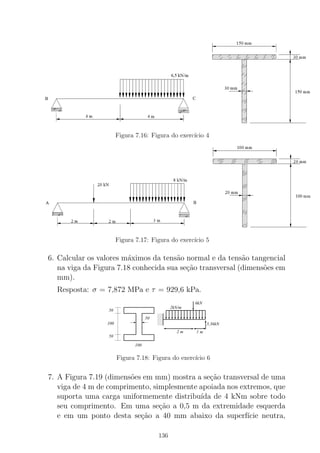 Figura 7.16: Figura do exerc´ıcio 4
Figura 7.17: Figura do exerc´ıcio 5
6. Calcular os valores m´aximos da tens˜ao normal e da tens˜ao tangencial
na viga da Figura 7.18 conhecida sua se¸c˜ao transversal (dimens˜oes em
mm).
Resposta: σ = 7,872 MPa e τ = 929,6 kPa.
000
000
000
000
000
111
111
111
111
111
50
50
100
50
100
1 m2 m
2kN/m
6kN
5,36kN
Figura 7.18: Figura do exerc´ıcio 6
7. A Figura 7.19 (dimens˜oes em mm) mostra a se¸c˜ao transversal de uma
viga de 4 m de comprimento, simplesmente apoiada nos extremos, que
suporta uma carga uniformemente distribu´ıda de 4 kNm sobre todo
seu comprimento. Em uma se¸c˜ao a 0,5 m da extremidade esquerda
e em um ponto desta se¸c˜ao a 40 mm abaixo da superf´ıcie neutra,
136
 