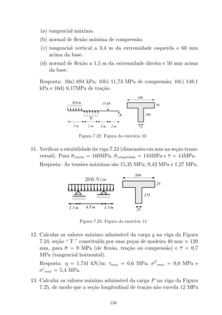 (a) tangencial m´axima.
(b) normal de ﬂex˜ao m´axima de compress˜ao.
(c) tangencial vertical a 3,4 m da extremidade esquerda e 60 mm
acima da base.
(d) normal de ﬂex˜ao a 1,5 m da extremidade direita e 50 mm acima
da base.
Resposta: 10a) 694 kPa; 10b) 11,73 MPa de compress˜ao; 10c) 148,1
kPa e 10d) 6,17MPa de tra¸c˜ao.
000000000000000000000000000000000000000000
0000000000000000000000000000000000000000000000000000000000000000000000
00000000000000
111111111111111111111111111111111111111111
1111111111111111111111111111111111111111111111111111111111111111111111
11111111111111
200
50
200
75
2kN/m
R
15 kN
2 m 2 m
1
2 m
R2
3 m
Figura 7.22: Figura do exerc´ıcio 10
11. Veriﬁcar a estabilidade da viga 7.23 (dimens˜oes em mm na se¸c˜ao trans-
versal). Para σtrac˜ao = 160MPa, σcompress˜ao = 110MPa e τ = 14MPa.
Resposta: As tens˜oes m´aximas s˜ao 15,35 MPa; 9,43 MPa e 1,27 MPa.
Figura 7.23: Figura do exerc´ıcio 11
12. Calcular os valores m´aximo admiss´ıvel da carga q na viga da Figura
7.24, se¸c˜ao “ T ” constitu´ıda por suas pe¸cas de madeira 40 mm × 120
mm, para σ = 9 MPa (de ﬂex˜ao, tra¸c˜ao ou compress˜ao) e τ = 0,7
MPa (tangencial horizontal).
Resposta: q = 1,741 kN/m; τmax = 0,6 MPa; σT
max = 9,0 MPa e
σc
max = 5,4 MPa.
13. Calcular os valores m´aximo admiss´ıvel da carga P na viga da Figura
7.25, de modo que a se¸c˜ao longitudinal de tra¸c˜ao n˜ao exceda 12 MPa
138
 