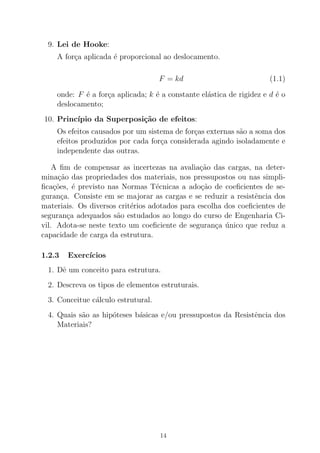 9. Lei de Hooke:
A for¸ca aplicada ´e proporcional ao deslocamento.
F = kd (1.1)
onde: F ´e a for¸ca aplicada; k ´e a constante el´astica de rigidez e d ´e o
deslocamento;
10. Princ´ıpio da Superposi¸c˜ao de efeitos:
Os efeitos causados por um sistema de for¸cas externas s˜ao a soma dos
efeitos produzidos por cada for¸ca considerada agindo isoladamente e
independente das outras.
A ﬁm de compensar as incertezas na avalia¸c˜ao das cargas, na deter-
mina¸c˜ao das propriedades dos materiais, nos pressupostos ou nas simpli-
ﬁca¸c˜oes, ´e previsto nas Normas T´ecnicas a ado¸c˜ao de coeﬁcientes de se-
guran¸ca. Consiste em se majorar as cargas e se reduzir a resistˆencia dos
materiais. Os diversos crit´erios adotados para escolha dos coeﬁcientes de
seguran¸ca adequados s˜ao estudados ao longo do curso de Engenharia Ci-
vil. Adota-se neste texto um coeﬁciente de seguran¸ca ´unico que reduz a
capacidade de carga da estrutura.
1.2.3 Exerc´ıcios
1. Dˆe um conceito para estrutura.
2. Descreva os tipos de elementos estruturais.
3. Conceitue c´alculo estrutural.
4. Quais s˜ao as hip´oteses b´asicas e/ou pressupostos da Resistˆencia dos
Materiais?
14
 