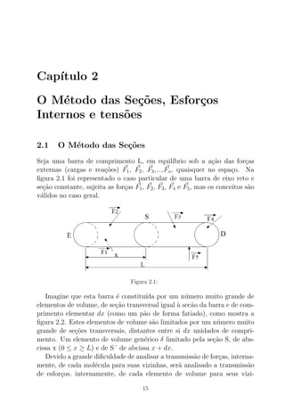 Cap´ıtulo 2
O M´etodo das Se¸c˜oes, Esfor¸cos
Internos e tens˜oes
2.1 O M´etodo das Se¸c˜oes
Seja uma barra de comprimento L, em equil´ıbrio sob a a¸c˜ao das for¸cas
externas (cargas e rea¸c˜oes) F1, F2, F3,...,Fn, quaisquer no espa¸co. Na
ﬁgura 2.1 foi representado o caso particular de uma barra de eixo reto e
se¸c˜ao constante, sujeita as for¸cas F1, F2, F3, F4 e F5, mas os conceitos s˜ao
v´alidos no caso geral.
Figura 2.1:
Imagine que esta barra ´e constitu´ıda por um n´umero muito grande de
elementos de volume, de se¸c˜ao transversal igual `a sec˜ao da barra e de com-
primento elementar dx (como um p˜ao de forma fatiado), como mostra a
ﬁgura 2.2. Estes elementos de volume s˜ao limitados por um n´umero muito
grande de se¸c˜oes transversais, distantes entre si dx unidades de compri-
mento. Um elemento de volume gen´erico δ limitado pela se¸c˜ao S, de abs-
cissa x (0 ≤ x ≥ L) e de S´ de abcissa x + dx.
Devido a grande diﬁculdade de analisar a transmiss˜ao de for¸cas, interna-
mente, de cada mol´ecula para suas vizinhas, ser´a analisado a transmiss˜ao
de esfor¸cos, internamente, de cada elemento de volume para seus vizi-
15
 