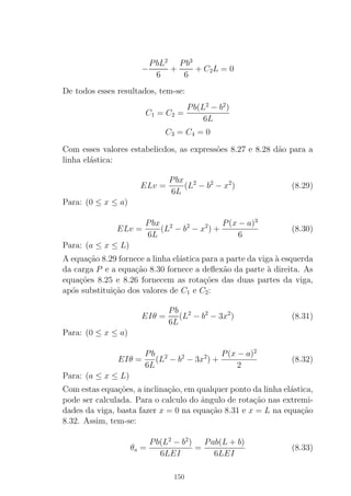 −
PbL2
6
+
Pb3
6
+ C2L = 0
De todos esses resultados, tem-se:
C1 = C2 =
Pb(L2
− b2
)
6L
C3 = C4 = 0
Com esses valores estabelicdos, as express˜oes 8.27 e 8.28 d˜ao para a
linha el´astica:
ELv =
Pbx
6L
(L2
− b2
− x2
) (8.29)
Para: (0 ≤ x ≤ a)
ELv =
Pbx
6L
(L2
− b2
− x2
) +
P(x − a)3
6
(8.30)
Para: (a ≤ x ≤ L)
A equa¸c˜ao 8.29 fornece a linha el´astica para a parte da viga `a esquerda
da carga P e a equa¸c˜ao 8.30 fornece a deﬂex˜ao da parte `a direita. As
equa¸c˜oes 8.25 e 8.26 fornecem as rota¸c˜oes das duas partes da viga,
ap´os substitui¸c˜ao dos valores de C1 e C2:
EIθ =
Pb
6L
(L2
− b2
− 3x2
) (8.31)
Para: (0 ≤ x ≤ a)
EIθ =
Pb
6L
(L2
− b2
− 3x2
) +
P(x − a)2
2
(8.32)
Para: (a ≤ x ≤ L)
Com estas equa¸c˜oes, a inclina¸c˜ao, em qualquer ponto da linha el´astica,
pode ser calculada. Para o calculo do ˆangulo de rota¸c˜ao nas extremi-
dades da viga, basta fazer x = 0 na equa¸c˜ao 8.31 e x = L na equa¸c˜ao
8.32. Assim, tem-se:
θa =
Pb(L2
− b2
)
6LEI
=
Pab(L + b)
6LEI
(8.33)
150
 