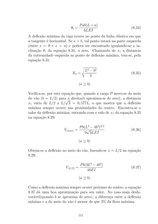 θb =
Pab(L + a)
6LEI
(8.34)
A deﬂex˜ao m´axima da viga ocorre no ponto da linha el´astica em que
a tangente ´e horizontal. Se a > b, tal ponto estar´a na parte esquerda
(entre x = 0 e x = a) e poder´a ser encontrado igualando-se a in-
clina¸c˜ao θ, da equa¸c˜ao 8.31, a zero. Chamando de x1 a distancia
da extremidade esquerda ao ponto de deﬂex˜ao m´axima, tem-se, pela
equa¸c˜ao 8.31:
X1 =
L2 − b2
3
(8.35)
(a ≥ b)
Veriﬁca-se, por esta equa¸c˜ao que, quando a carga P move-se do meio
do v˜ao (b = L/2) para a direita(b aproxima-se de zero), a distancia
x1 varia de L/2 a L/
√
3 = 0, 577L, o que mostra que a deﬂex˜ao
m´axima sempre ocorre nas proximidades do centro. Encontra-se o
valor da deﬂex˜ao m´axima, entrando com o valo de x1 da equa¸c˜ao 8.35
na equa¸c˜ao 8.29:
V(max) =
Pb(L2
− 4b2
)3/2
9
√
3LEI
(8.36)
(a ≥ b)
Obtem-se a deﬂex˜ao no meio do v˜ao, fazendo-se x = L/2 na equa¸c˜ao
8.29:
V(L/2) =
Pb(3L2
− 4b2
)
48EI
(8.37)
(a ≥ b)
Como a deﬂex˜ao m´axima sempre ocorre pr´oximo do centro, a equa¸c˜ao
8.37 d´a uma boa aproxima¸c˜ao para seu valor. No caso mais desfa-
vor´avel(quando b se aproxima de zero), a diferen¸ca entre a deﬂex˜ao
m´axima e a do meio do v˜ao ´e menor do que 3% da ﬂexa m´axima.
151
 