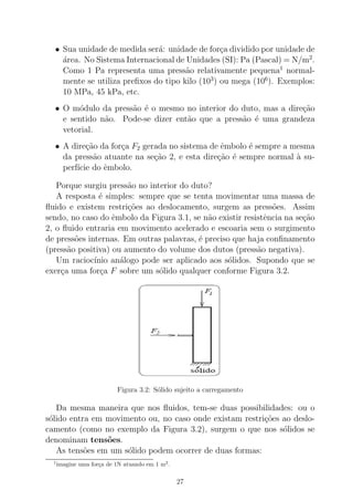 • Sua unidade de medida ser´a: unidade de for¸ca dividido por unidade de
´area. No Sistema Internacional de Unidades (SI): Pa (Pascal) = N/m2
.
Como 1 Pa representa uma press˜ao relativamente pequena1
normal-
mente se utiliza preﬁxos do tipo kilo (103
) ou mega (106
). Exemplos:
10 MPa, 45 kPa, etc.
• O m´odulo da press˜ao ´e o mesmo no interior do duto, mas a dire¸c˜ao
e sentido n˜ao. Pode-se dizer ent˜ao que a press˜ao ´e uma grandeza
vetorial.
• A dire¸c˜ao da for¸ca F2 gerada no sistema de ˆembolo ´e sempre a mesma
da press˜ao atuante na se¸c˜ao 2, e esta dire¸c˜ao ´e sempre normal `a su-
perf´ıcie do ˆembolo.
Porque surgiu press˜ao no interior do duto?
A resposta ´e simples: sempre que se tenta movimentar uma massa de
ﬂuido e existem restri¸c˜oes ao deslocamento, surgem as press˜oes. Assim
sendo, no caso do ˆembolo da Figura 3.1, se n˜ao existir resistˆencia na se¸c˜ao
2, o ﬂuido entraria em movimento acelerado e escoaria sem o surgimento
de press˜oes internas. Em outras palavras, ´e preciso que haja conﬁnamento
(press˜ao positiva) ou aumento do volume dos dutos (press˜ao negativa).
Um racioc´ınio an´alogo pode ser aplicado aos s´olidos. Supondo que se
exer¸ca uma for¸ca F sobre um s´olido qualquer conforme Figura 3.2.
Figura 3.2: S´olido sujeito a carregamento
Da mesma maneira que nos ﬂuidos, tem-se duas possibilidades: ou o
s´olido entra em movimento ou, no caso onde existam restri¸c˜oes ao deslo-
camento (como no exemplo da Figura 3.2), surgem o que nos s´olidos se
denominam tens˜oes.
As tens˜oes em um s´olido podem ocorrer de duas formas:
1
imagine uma for¸ca de 1N atuando em 1 m2
.
27
 