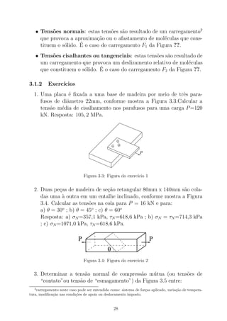 • Tens˜oes normais: estas tens˜oes s˜ao resultado de um carregamento2
que provoca a aproxima¸c˜ao ou o afastamento de mol´eculas que cons-
tituem o s´olido. ´E o caso do carregamento F1 da Figura ??.
• Tens˜oes cisalhantes ou tangenciais: estas tens˜oes s˜ao resultado de
um carregamento que provoca um deslizamento relativo de mol´eculas
que constituem o s´olido. ´E o caso do carregamento F2 da Figura ??.
3.1.2 Exerc´ıcios
1. Uma placa ´e ﬁxada a uma base de madeira por meio de trˆes para-
fusos de diˆametro 22mm, conforme mostra a Figura 3.3.Calcular a
tens˜ao m´edia de cisalhamento nos parafusos para uma carga P=120
kN. Resposta: 105, 2 MPa.
P
Figura 3.3: Figura do exerc´ıcio 1
2. Duas pe¸cas de madeira de se¸c˜ao retangular 80mm x 140mm s˜ao cola-
das uma `a outra em um entalhe inclinado, conforme mostra a Figura
3.4. Calcular as tens˜oes na cola para P = 16 kN e para:
a) θ = 30o
; b) θ = 45o
; c) θ = 60o
Resposta: a) σN =357,1 kPa, τN =618,6 kPa ; b) σN = τN =714,3 kPa
; c) σN =1071,0 kPa, τN =618,6 kPa.
θ
P P
Figura 3.4: Figura do exerc´ıcio 2
3. Determinar a tens˜ao normal de compress˜ao m´utua (ou tens˜oes de
“contato”ou tens˜ao de “esmagamento”) da Figura 3.5 entre:
2
carregamento neste caso pode ser entendido como: sistema de for¸cas aplicado, varia¸c˜ao de tempera-
tura, modiﬁca¸c˜ao nas condi¸c˜oes de apoio ou deslocamento imposto.
28
 