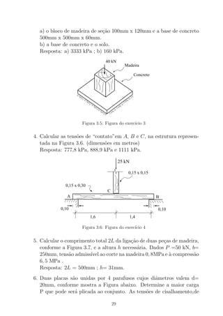 a) o bloco de madeira de se¸c˜ao 100mm x 120mm e a base de concreto
500mm x 500mm x 60mm.
b) a base de concreto e o solo.
Resposta: a) 3333 kPa ; b) 160 kPa.
Madeira
Concreto
40 kN
Figura 3.5: Figura do exerc´ıcio 3
4. Calcular as tens˜oes de “contato”em A, B e C, na estrutura represen-
tada na Figura 3.6. (dimens˜oes em metros)
Resposta: 777,8 kPa, 888,9 kPa e 1111 kPa.
0,10
1,6 1,4
B
0,15 x 0,30
0,15 x 0,15
C
A
0,10
25 kN
Figura 3.6: Figura do exerc´ıcio 4
5. Calcular o comprimento total 2L da liga¸c˜ao de duas pe¸cas de madeira,
conforme a Figura 3.7, e a altura h necess´aria. Dados P =50 kN, b=
250mm, tens˜ao admiss´ıvel ao corte na madeira 0, 8MPa e `a compress˜ao
6, 5 MPa .
Resposta: 2L = 500mm ; h= 31mm.
6. Duas placas s˜ao unidas por 4 parafusos cujos diˆametros valem d=
20mm, conforme mostra a Figura abaixo. Determine a maior carga
P que pode ser´a plicada ao conjunto. As tens˜oes de cisalhamento,de
29
 