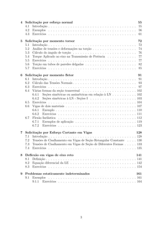 4 Solicita¸c˜ao por esfor¸co normal 55
4.1 Introdu¸c˜ao . . . . . . . . . . . . . . . . . . . . . . . . . . . . . . . . . . . . 55
4.2 Exemplos . . . . . . . . . . . . . . . . . . . . . . . . . . . . . . . . . . . . 56
4.3 Exerc´ıcios . . . . . . . . . . . . . . . . . . . . . . . . . . . . . . . . . . . . 61
5 Solicita¸c˜ao por momento torsor 72
5.1 Introdu¸c˜ao . . . . . . . . . . . . . . . . . . . . . . . . . . . . . . . . . . . . 72
5.2 An´alise de tens˜oes e deforma¸c˜oes na tor¸c˜ao . . . . . . . . . . . . . . . . . . 74
5.3 C´alculo do ˆangulo de tor¸c˜ao . . . . . . . . . . . . . . . . . . . . . . . . . . 76
5.4 Torque Aplicado ao eixo na Transmiss˜ao de Potˆencia . . . . . . . . . . . . 77
5.5 Exerc´ıcios . . . . . . . . . . . . . . . . . . . . . . . . . . . . . . . . . . . . 77
5.6 Tor¸c˜ao em tubos de paredes delgadas . . . . . . . . . . . . . . . . . . . . . 82
5.7 Exerc´ıcios . . . . . . . . . . . . . . . . . . . . . . . . . . . . . . . . . . . . 85
6 Solicita¸c˜ao por momento ﬂetor 91
6.1 Introdu¸c˜ao . . . . . . . . . . . . . . . . . . . . . . . . . . . . . . . . . . . . 91
6.2 C´alculo das Tens˜oes Normais . . . . . . . . . . . . . . . . . . . . . . . . . . 93
6.3 Exerc´ıcios . . . . . . . . . . . . . . . . . . . . . . . . . . . . . . . . . . . . 97
6.4 V´arias formas da se¸c˜ao transversal . . . . . . . . . . . . . . . . . . . . . . 102
6.4.1 Se¸c˜oes sim´etricas ou assim´etricas em rela¸c˜ao `a LN . . . . . . . . . . 102
6.4.2 Se¸c˜oes sim´etricas `a LN - Se¸c˜oes I . . . . . . . . . . . . . . . . . . . 103
6.5 Exerc´ıcios . . . . . . . . . . . . . . . . . . . . . . . . . . . . . . . . . . . . 104
6.6 Vigas de dois materiais . . . . . . . . . . . . . . . . . . . . . . . . . . . . . 107
6.6.1 Exemplo . . . . . . . . . . . . . . . . . . . . . . . . . . . . . . . . . 110
6.6.2 Exerc´ıcios . . . . . . . . . . . . . . . . . . . . . . . . . . . . . . . . 111
6.7 Flex˜ao Inel´astica . . . . . . . . . . . . . . . . . . . . . . . . . . . . . . . . 112
6.7.1 Exemplos de aplica¸c˜ao . . . . . . . . . . . . . . . . . . . . . . . . . 119
6.7.2 Exerc´ıcios . . . . . . . . . . . . . . . . . . . . . . . . . . . . . . . . 123
7 Solicita¸c˜ao por Esfor¸co Cortante em Vigas 128
7.1 Introdu¸c˜ao . . . . . . . . . . . . . . . . . . . . . . . . . . . . . . . . . . . . 128
7.2 Tens˜oes de Cisalhamento em Vigas de Se¸c˜ao Retangular Constante . . . . 130
7.3 Tens˜oes de Cisalhamento em Vigas de Se¸c˜ao de Diferentes Formas . . . . . 133
7.4 Exerc´ıcios . . . . . . . . . . . . . . . . . . . . . . . . . . . . . . . . . . . . 135
8 Deﬂex˜ao em vigas de eixo reto 141
8.1 Deﬁni¸c˜ao . . . . . . . . . . . . . . . . . . . . . . . . . . . . . . . . . . . . . 141
8.2 Equa¸c˜ao diferencial da LE . . . . . . . . . . . . . . . . . . . . . . . . . . . 142
8.3 Exerc´ıcios . . . . . . . . . . . . . . . . . . . . . . . . . . . . . . . . . . . . 154
9 Problemas estaticamente indeterminados 161
9.1 Exemplos . . . . . . . . . . . . . . . . . . . . . . . . . . . . . . . . . . . . 161
9.1.1 Exerc´ıcios . . . . . . . . . . . . . . . . . . . . . . . . . . . . . . . . 164
3
 