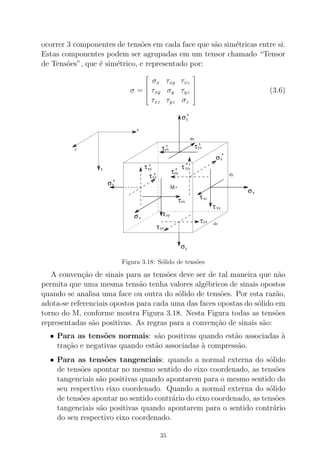 ocorrer 3 componentes de tens˜oes em cada face que s˜ao sim´etricas entre si.
Estas componentes podem ser agrupadas em um tensor chamado “Tensor
de Tens˜oes”, que ´e sim´etrico, e representado por:
σ =





σx τxy τxz
τxy σy τyz
τxz τyz σz





(3.6)
τzy
τzy’
τyz’
τyz
σ
σ
σ
σ
σ
σ
τ
τ
τ
τ
τ
τ
τ
τ
xy
x
y
y
z
z
x
xz
xy
xz
yx
yx
zx
zx
dx
dy
dz
x
y
z
’
’
’
’
’
’
’
M
Figura 3.18: S´olido de tens˜oes
A conven¸c˜ao de sinais para as tens˜oes deve ser de tal maneira que n˜ao
permita que uma mesma tens˜ao tenha valores alg´ebricos de sinais opostos
quando se analisa uma face ou outra do s´olido de tens˜oes. Por esta raz˜ao,
adota-se referenciais opostos para cada uma das faces opostas do s´olido em
torno do M, conforme mostra Figura 3.18. Nesta Figura todas as tens˜oes
representadas s˜ao positivas. As regras para a conven¸c˜ao de sinais s˜ao:
• Para as tens˜oes normais: s˜ao positivas quando est˜ao associadas `a
tra¸c˜ao e negativas quando est˜ao associadas `a compress˜ao.
• Para as tens˜oes tangenciais: quando a normal externa do s´olido
de tens˜oes apontar no mesmo sentido do eixo coordenado, as tens˜oes
tangenciais s˜ao positivas quando apontarem para o mesmo sentido do
seu respectivo eixo coordenado. Quando a normal externa do s´olido
de tens˜oes apontar no sentido contr´ario do eixo coordenado, as tens˜oes
tangenciais s˜ao positivas quando apontarem para o sentido contr´ario
do seu respectivo eixo coordenado.
35
 