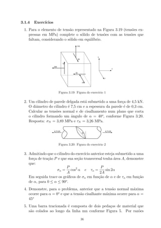 3.1.4 Exerc´ıcios
1. Para o elemento de tens˜ao representado na Figura 3.19 (tens˜oes ex-
pressas em MPa) complete o s´olido de tens˜oes com as tens˜oes que
faltam, considerando o s´olido em equil´ıbrio.
x
y
z
150
80
70
200
50
100
Figura 3.19: Figura do exerc´ıcio 1
2. Um cilindro de parede delgada est´a submetido a uma for¸ca de 4,5 kN.
O diˆametro do cilindro ´e 7,5 cm e a espessura da parede ´e de 0,3 cm.
Calcular as tens˜oes normal e de cisalhamento num plano que corta
o cilindro formando um ˆangulo de α = 40o
, conforme Figura 3.20.
Resposta: σN = 3,89 MPa e τN = 3,26 MPa.
4,5 kN 4,5 kN
α
Figura 3.20: Figura do exerc´ıcio 2
3. Admitindo que o cilindro do exerc´ıcio anterior esteja submetido a uma
for¸ca de tra¸c˜ao P e que sua se¸c˜ao transversal tenha ´area A, demonstre
que:
σα =
P
A
cos2
α e τα =
P
2A
sin 2α
Em seguida trace os gr´aﬁcos de σα em fun¸c˜ao de α e de τα em fun¸c˜ao
de α, para 0 ≤ α ≤ 90o
.
4. Demonstre, para o problema, anterior que a tens˜ao normal m´axima
ocorre para α = 0o
e que a tens˜ao cisalhante m´axima ocorre para α =
45o
5. Uma barra tracionada ´e composta de dois peda¸cos de material que
s˜ao colados ao longo da linha mn conforme Figura 5. Por raz˜oes
36
 
