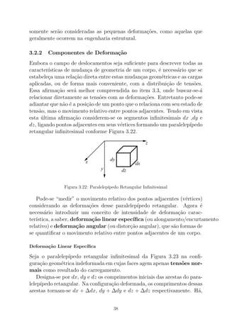 somente ser˜ao consideradas as pequenas deforma¸c˜oes, como aquelas que
geralmente ocorrem na engenharia estrutural.
3.2.2 Componentes de Deforma¸c˜ao
Embora o campo de deslocamentos seja suﬁciente para descrever todas as
caracter´ısticas de mudan¸ca de geometria de um corpo, ´e necess´ario que se
estabele¸ca uma rela¸c˜ao direta entre estas mudan¸cas geom´etricas e as cargas
aplicadas, ou de forma mais conveniente, com a distribui¸c˜ao de tens˜oes.
Essa aﬁrma¸c˜ao ser´a melhor compreendida no item 3.3, onde buscar-se-´a
relacionar diretamente as tens˜oes com as deforma¸c˜oes. Entretanto pode-se
adiantar que n˜ao ´e a posi¸c˜ao de um ponto que o relaciona com seu estado de
tens˜ao, mas o movimento relativo entre pontos adjacentes. Tendo em vista
esta ´ultima aﬁrma¸c˜ao considerem-se os segmentos inﬁnitesimais dx ,dy e
dz, ligando pontos adjacentes em seus v´ertices formando um paralelep´ıpedo
retangular inﬁnitesimal conforme Figura 3.22.
x
y
z
dy
dx
dz
Figura 3.22: Paralelep´ıpedo Retangular Inﬁnitesimal
Pode-se “medir” o movimento relativo dos pontos adjacentes (v´ertices)
considerando as deforma¸c˜oes desse paralelep´ıpedo retangular. Agora ´e
necess´ario introduzir um conceito de intensidade de deforma¸c˜ao carac-
ter´ıstica, a saber, deforma¸c˜ao linear espec´ıﬁca (ou alongamento/encurtamento
relativo) e deforma¸c˜ao angular (ou distor¸c˜ao angular), que s˜ao formas de
se quantiﬁcar o movimento relativo entre pontos adjacentes de um corpo.
Deforma¸c˜ao Linear Espec´ıﬁca
Seja o paralelep´ıpedo retangular inﬁnitesimal da Figura 3.23 na conﬁ-
gura¸c˜ao geom´etrica indeformada em cujas faces agem apenas tens˜oes nor-
mais como resultado do carregamento.
Designa-se por dx, dy e dz os comprimentos iniciais das arestas do para-
lelep´ıpedo retangular. Na conﬁgura¸c˜ao deformada, os comprimentos dessas
arestas tornam-se dx + ∆dx, dy + ∆dy e dz + ∆dz respectivamente. H´a,
38
 