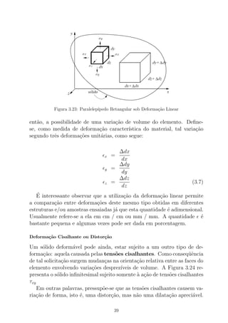 Figura 3.23: Paralelep´ıpedo Retangular sob Deforma¸c˜ao Linear
ent˜ao, a possibilidade de uma varia¸c˜ao de volume do elemento. Deﬁne-
se, como medida de deforma¸c˜ao caracter´ıstica do material, tal varia¸c˜ao
segundo trˆes deforma¸c˜oes unit´arias, como segue:
ǫx =
∆dx
dx
ǫy =
∆dy
dy
ǫz =
∆dz
dz
(3.7)
´E interessante observar que a utiliza¸c˜ao da deforma¸c˜ao linear permite
a compara¸c˜ao entre deforma¸c˜oes deste mesmo tipo obtidas em diferentes
estruturas e/ou amostras ensaiadas j´a que esta quantidade ´e adimensional.
Usualmente refere-se a ela em cm / cm ou mm / mm. A quantidade ǫ ´e
bastante pequena e algumas vezes pode ser dada em porcentagem.
Deforma¸c˜ao Cisalhante ou Distor¸c˜ao
Um s´olido deform´avel pode ainda, estar sujeito a um outro tipo de de-
forma¸c˜ao: aquela causada pelas tens˜oes cisalhantes. Como conseq¨uˆencia
de tal solicita¸c˜ao surgem mudan¸cas na orienta¸c˜ao relativa entre as faces do
elemento envolvendo varia¸c˜oes desprez´ıveis de volume. A Figura 3.24 re-
presenta o s´olido inﬁnitesimal sujeito somente `a a¸c˜ao de tens˜oes cisalhantes
τxy
Em outras palavras, pressup˜oe-se que as tens˜oes cisalhantes causem va-
ria¸c˜ao de forma, isto ´e, uma distor¸c˜ao, mas n˜ao uma dilata¸c˜ao apreci´avel.
39
 