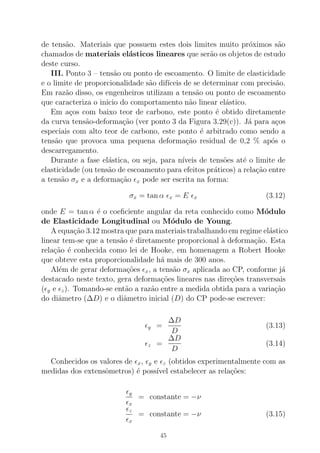 de tens˜ao. Materiais que possuem estes dois limites muito pr´oximos s˜ao
chamados de materiais el´asticos lineares que ser˜ao os objetos de estudo
deste curso.
III. Ponto 3 – tens˜ao ou ponto de escoamento. O limite de elasticidade
e o limite de proporcionalidade s˜ao dif´ıceis de se determinar com precis˜ao.
Em raz˜ao disso, os engenheiros utilizam a tens˜ao ou ponto de escoamento
que caracteriza o inicio do comportamento n˜ao linear el´astico.
Em a¸cos com baixo teor de carbono, este ponto ´e obtido diretamente
da curva tens˜ao-deforma¸c˜ao (ver ponto 3 da Figura 3.29(c)). J´a para a¸cos
especiais com alto teor de carbono, este ponto ´e arbitrado como sendo a
tens˜ao que provoca uma pequena deforma¸c˜ao residual de 0,2 % ap´os o
descarregamento.
Durante a fase el´astica, ou seja, para n´ıveis de tens˜oes at´e o limite de
elasticidade (ou tens˜ao de escoamento para efeitos pr´aticos) a rela¸c˜ao entre
a tens˜ao σx e a deforma¸c˜ao ǫx pode ser escrita na forma:
σx = tan α ǫx = E ǫx (3.12)
onde E = tan α ´e o coeﬁciente angular da reta conhecido como M´odulo
de Elasticidade Longitudinal ou M´odulo de Young.
A equa¸c˜ao 3.12 mostra que para materiais trabalhando em regime el´astico
linear tem-se que a tens˜ao ´e diretamente proporcional `a deforma¸c˜ao. Esta
rela¸c˜ao ´e conhecida como lei de Hooke, em homenagem a Robert Hooke
que obteve esta proporcionalidade h´a mais de 300 anos.
Al´em de gerar deforma¸c˜oes ǫx, a tens˜ao σx aplicada ao CP, conforme j´a
destacado neste texto, gera deforma¸c˜oes lineares nas dire¸c˜oes transversais
(ǫy e ǫz). Tomando-se ent˜ao a raz˜ao entre a medida obtida para a varia¸c˜ao
do diˆametro (∆D) e o diˆametro inicial (D) do CP pode-se escrever:
ǫy =
∆D
D
(3.13)
ǫz =
∆D
D
(3.14)
Conhecidos os valores de ǫx, ǫy e ǫz (obtidos experimentalmente com as
medidas dos extensˆometros) ´e poss´ıvel estabelecer as rela¸c˜oes:
ǫy
ǫx
= constante = −ν
ǫz
ǫx
= constante = −ν (3.15)
45
 
