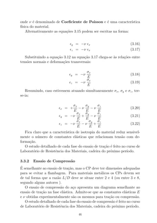 onde ν ´e denominado de Coeﬁciente de Poisson e ´e uma caracter´ıstica
f´ısica do material.
Alternativamente as equa¸c˜oes 3.15 podem ser escritas na forma:
ǫy = −ν ǫx (3.16)
ǫz = −ν ǫx (3.17)
Substituindo a equa¸c˜ao 3.12 na equa¸c˜ao 3.17 chega-se `as rela¸c˜oes entre
tens˜oes normais e deforma¸c˜oes transversais:
ǫy = −ν
σx
E
(3.18)
ǫz = −ν
σx
E
(3.19)
Resumindo, caso estivessem atuando simultaneamente σx, σy e σz, ter-
se-ia:
ǫx = +
σx
E
− ν
σy
E
− ν
σz
E
(3.20)
ǫy = −ν
σx
E
+
σy
E
− ν
σz
E
(3.21)
ǫz = −ν
σx
E
− ν
σy
E
+
σz
E
(3.22)
Fica claro que a caracter´ıstica de isotropia do material reduz sensivel-
mente o n´umero de constantes el´asticas que relacionam tens˜ao com de-
forma¸c˜ao.
O estudo detalhado de cada fase do ensaio de tra¸c˜ao ´e feito no curso de
Laborat´orio de Resistˆencia dos Materiais, cadeira do pr´oximo per´ıodo.
3.3.2 Ensaio de Compress˜ao
´E semelhante ao ensaio de tra¸c˜ao, mas o CP deve ter dimens˜oes adequadas
para se evitar a ﬂambagem. Para materiais met´alicos os CPs devem ser
de tal forma que a raz˜ao L/D deve se situar entre 2 e 4 (ou entre 3 e 8,
segundo alguns autores ).
O ensaio de compress˜ao do a¸co apresenta um diagrama semelhante ao
ensaio de tra¸c˜ao na fase el´astica. Admite-se que as constantes el´asticas E
e ν obtidas experimentalmente s˜ao os mesmos para tra¸c˜ao ou compress˜ao.
O estudo detalhado de cada fase do ensaio de compress˜ao ´e feito no curso
de Laborat´orio de Resistˆencia dos Materiais, cadeira do pr´oximo per´ıodo.
46
 