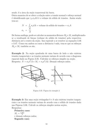 sendo A a ´area da se¸c˜ao transversal da barra.
Outra maneira de se obter a rela¸c˜ao entre a tens˜ao normal e esfor¸co normal
´e identiﬁcando que A σxdA ´e o volume do s´olido de tens˜oes. Assim sendo
tem-se:
N =
A
σxdA = volume do s´olido de tens˜oes = σxA
σx =
N
A
De forma an´aloga, pode-se calcular os momentos ﬂetores My e Mz multiplicando-
se a resultande de for¸cas (volume do s´olido de tens˜oes) pela respectiva
distˆancia at´e o centro da se¸c˜ao. Isso equivale a se resolver as equa¸c˜oes 3.46
e 3.47. Como em ambos os casos a distˆancia ´e nula, tem-se que os esfor¸cos
My e Mz tamb´em os s˜ao.
Exemplo 2: Na se¸c˜ao quadrada de uma barra de lado a n˜ao existem
tens˜oes tangenciais e as tens˜oes normais variam de acordo com o diagrama
espacial dado na Figura 3.35. Calcular os esfor¸cos simples na se¸c˜ao.
Resposta: N = σoa2
/2 e Mz = σoa3
/12. Demais esfor¸cos nulos.
z
x
y
xσ
σo...
a/2
−a/2
0
y
Figura 3.35: Figura do exemplo 2
Exemplo 3: Em uma se¸c˜ao retˆangular b × h n˜ao existem tens˜oes tangen-
ciais e as tens˜oes normais variam de acordo com o s´olido de tens˜oes dado
nas Figuras 3.36. Calcule os esfor¸cos simples nestas se¸c˜oes.
Respostas:
Primeiro caso:
Mz = σobh2
6
e demais esfor¸cos nulos;
Segundo caso:
53
 