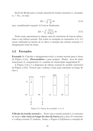 Da lei de Hooke para o estado uniaxial de tens˜oes (somente σx atuando)
σx = Eǫx, ou seja:
∆L =
L
0
σx
E
dx (4.4)
mas, considerando equa¸c˜ao 4.2 tem-se ﬁnalmente:
∆L =
L
0
N(x)
EA(x)
dx (4.5)
Nesta se¸c˜ao apresentam-se alguns casos de estruturas de barras subme-
tidas a um esfor¸co normal. Em todos os exemplos as express˜oes 4.2 e 4.5
seram utilizadas no intuito de se obter a varia¸c˜ao das tens˜oes normais e o
alongamento total da barra.
4.2 Exemplos
Exemplo 1: Calcular o alongamento total e a tens˜ao normal para a barra
da Figura 4.1(a). Desconsidere o peso pr´oprio. Dados: ´area da se¸c˜ao
transversal A, comprimento L e m´odulo de elasticidade longitudinal E.
A Figura 4.1(c) ´e o diagrama de esfor¸co normal do modelo estrutural
da Figura 4.1(b). Nota-se que o esfor¸co ´e uma a¸c˜ao constante ao longo do
eixo x.
Figura 4.1: Figura dos exemplos 1, 2 e 3
C´alculo da tens˜ao normal σx. Neste caso a tens˜ao normal σx ´e constante
na se¸c˜ao e n˜ao varia ao longo do eixo da barra pois a ´area A ´e constante
e o esfor¸co normal N tamb´em. Assim, a Figura 4.1(d)ilustra a varia¸c˜ao de
56
 
