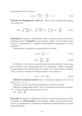 extremidade da barra tem-se:
σx(x) =
N(x)
A
=
γAx
A
= γx (4.9)
C´alculo do alongamento total ∆L. Neste caso a integral da equa¸c˜ao
4.5 resulta em:
∆L =
L
0
N(x)
EA
dx =
L
0
σx(x)
E
dx =
L
0
γx
E
dx =
γL2
2E
(4.10)
Exemplo 3: Calcular o alongamento total e a tens˜ao normal para a barra
da Figura 4.1(a). Considere o peso pr´oprio. Dados: ´area da se¸c˜ao trans-
versal A, comprimento L, m´odulo de elasticidade longitudinal E e peso
espec´ıﬁco γ.
Utilizando-se o princ´ıpio da superposi¸c˜ao de efeitos:
σx(x) =
P
A
+ γx (4.11)
∆L =
PL
EA
+
γL2
2E
(4.12)
Na Figura 4.3 (b) tem-se o modelo estrutural do problema. Nota-se que
este exemplo ´e uma superposi¸c˜ao dos casos anteriores ´e valido o principio
de superposi¸c˜ao dos efeitos descritos na se¸c˜ao 1.3.2. Desta forma, a Figura
4.3(c), mostra a varia¸c˜ao do esfor¸co normal, cuja equa¸c˜ao ´e:
N(x) = P + γAx (4.13)
C´alculo da tens˜ao normal: Esta ´e a soma das equa¸c˜oes 4.6 e 4.9, ou
seja, σx(x) = P
A
+ γx
A Figura 4.3 (d), representa graﬁcamente a express˜ao acima.
C´alculo do alongamento total: este ´e a soma das parcelas das equa¸c˜oes
4.7 e 4.10, para cada carregamento, ou seja:
∆L = PL
EA + γL2
2E
Exemplo 4: Calcular o alongamento total e a tens˜ao normal para a barra
da Figura 4.4. Desconsidere o peso pr´oprio. Dados: ´area da se¸c˜ao trans-
versal A, comprimento L, m´odulo de elasticidade longitudinal E e q a carga
axial distribu´ıda.
58
 