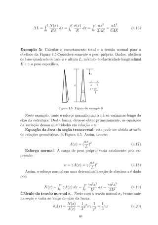 ∆L =
L
0
N(x)
EA
dx =
L
0
σ(x)
E
dx =
L
0
ax2
2AE
=
aL3
6AE
(4.16)
Exemplo 5: Calcular o encurtamento total e a tens˜ao normal para o
obelisco da Figura 4.5.Considere somente o peso pr´oprio. Dados: obelisco
de base quadrada de lado a e altura L, m´odulo de elasticidade longitudinal
E e γ o peso espec´ıﬁco.
y x
La
=
L
y = ax
x
y
a
L
Figura 4.5: Figura do exemplo 8
Neste exemplo, tanto o esfor¸co normal quanto a ´area variam ao longo do
eixo da estrutura. Desta forma, deve-se obter primeiramente, as equa¸c˜oes
da varia¸c˜ao dessas quantidades em rela¸c˜ao a x.
Equa¸c˜ao da ´area da se¸c˜ao transversal: esta pode ser obtida atrav´es
de rela¸c˜oes geom´etricas da Figura 4.5. Assim, tem-se:
A(x) = (
ax
L
)2
(4.17)
Esfor¸co normal: A carga de peso pr´oprio varia axialmente pela ex-
press˜ao:
w = γA(x) = γ(
ax
L
)2
(4.18)
Assim, o esfor¸co normal em uma determinada se¸c˜ao de abscissa x ´e dado
por:
N(x) =
x
0
γA(x) dx =
x
0
γa2
x2
L2
dx =
γa2
x3
3L2
(4.19)
C´alculo da tens˜ao normal σx. Neste caso a tens˜ao normal σx ´e constante
na se¸c˜ao e varia ao longo do eixo da barra:
σx(x) =
N(x)
A(x)
=
1
3
y2
xγ
1
y2
=
1
3
γx (4.20)
60
 