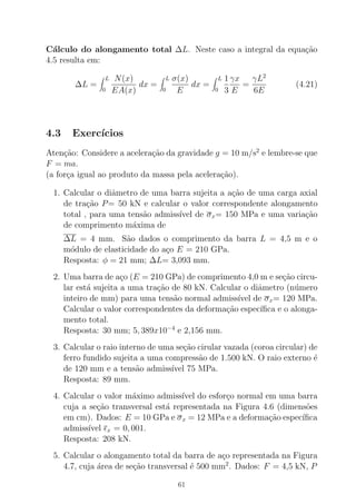 C´alculo do alongamento total ∆L. Neste caso a integral da equa¸c˜ao
4.5 resulta em:
∆L =
L
0
N(x)
EA(x)
dx =
L
0
σ(x)
E
dx =
L
0
1
3
γx
E
=
γL2
6E
(4.21)
4.3 Exerc´ıcios
Aten¸c˜ao: Considere a acelera¸c˜ao da gravidade g = 10 m/s2
e lembre-se que
F = ma.
(a for¸ca igual ao produto da massa pela acelera¸c˜ao).
1. Calcular o diˆametro de uma barra sujeita a a¸c˜ao de uma carga axial
de tra¸c˜ao P= 50 kN e calcular o valor correspondente alongamento
total , para uma tens˜ao admiss´ıvel de σx= 150 MPa e uma varia¸c˜ao
de comprimento m´axima de
∆L = 4 mm. S˜ao dados o comprimento da barra L = 4,5 m e o
m´odulo de elasticidade do a¸co E = 210 GPa.
Resposta: φ = 21 mm; ∆L= 3,093 mm.
2. Uma barra de a¸co (E = 210 GPa) de comprimento 4,0 m e se¸c˜ao circu-
lar est´a sujeita a uma tra¸c˜ao de 80 kN. Calcular o diˆametro (n´umero
inteiro de mm) para uma tens˜ao normal admiss´ıvel de σx= 120 MPa.
Calcular o valor correspondentes da deforma¸c˜ao espec´ıﬁca e o alonga-
mento total.
Resposta: 30 mm; 5, 389x10−4
e 2,156 mm.
3. Calcular o raio interno de uma se¸c˜ao cirular vazada (coroa circular) de
ferro fundido sujeita a uma compress˜ao de 1.500 kN. O raio externo ´e
de 120 mm e a tens˜ao admiss´ıvel 75 MPa.
Resposta: 89 mm.
4. Calcular o valor m´aximo admiss´ıvel do esfor¸co normal em uma barra
cuja a se¸c˜ao transversal est´a representada na Figura 4.6 (dimens˜oes
em cm). Dados: E = 10 GPa e σx = 12 MPa e a deforma¸c˜ao espec´ıﬁca
admiss´ıvel ǫx = 0, 001.
Resposta: 208 kN.
5. Calcular o alongamento total da barra de a¸co representada na Figura
4.7, cuja ´area de se¸c˜ao transversal ´e 500 mm2
. Dados: F = 4,5 kN, P
61
 