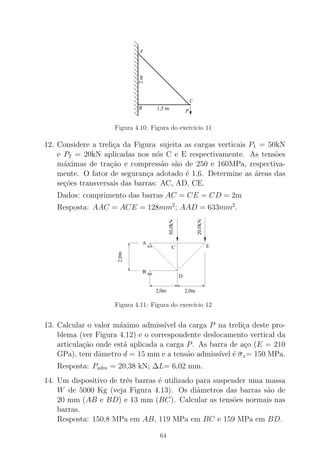 1,5 m
2m
B
A
C
P
Figura 4.10: Figura do exerc´ıcio 11
12. Considere a treli¸ca da Figura sujeita as cargas verticais P1 = 50kN
e P2 = 20kN aplicadas nos n´os C e E respectivamente. As tens˜oes
m´aximas de tra¸c˜ao e compress˜ao s˜ao de 250 e 160MPa, respectiva-
mente. O fator de seguran¸ca adotado ´e 1,6. Determine as ´areas das
se¸c˜oes transversais das barras: AC, AD, CE.
Dados: comprimento das barras AC = CE = CD = 2m
Resposta: AAC = ACE = 128mm2
; AAD = 633mm2
.
Figura 4.11: Figura do exerc´ıcio 12
13. Calcular o valor m´aximo admiss´ıvel da carga P na treli¸ca deste pro-
blema (ver Figura 4.12) e o correspondente deslocamento vertical da
articula¸c˜ao onde est´a aplicada a carga P. As barra de a¸co (E = 210
GPa), tem dˆametro d = 15 mm e a tens˜ao admiss´ıvel ´e σx= 150 MPa.
Resposta: Padm = 20,38 kN; ∆L= 6,02 mm.
14. Um dispositivo de trˆes barras ´e utilizado para suspender uma massa
W de 5000 Kg (veja Figura 4.13). Os diˆametros das barras s˜ao de
20 mm (AB e BD) e 13 mm (BC). Calcular as tens˜oes normais nas
barras.
Resposta: 150,8 MPa em AB, 119 MPa em BC e 159 MPa em BD.
64
 