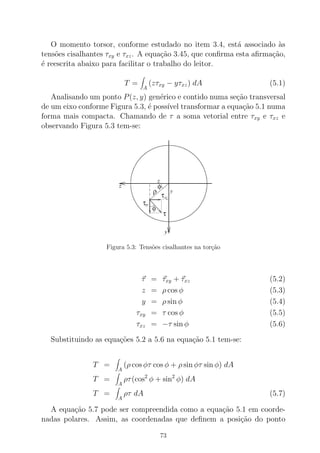 O momento torsor, conforme estudado no item 3.4, est´a associado `as
tens˜oes cisalhantes τxy e τxz. A equa¸c˜ao 3.45, que conﬁrma esta aﬁrma¸c˜ao,
´e reescrita abaixo para facilitar o trabalho do leitor.
T =
A
(zτxy − yτxz) dA (5.1)
Analisando um ponto P(z, y) gen´erico e contido numa se¸c˜ao transversal
de um eixo conforme Figura 5.3, ´e poss´ıvel transformar a equa¸c˜ao 5.1 numa
forma mais compacta. Chamando de τ a soma vetorial entre τxy e τxz e
observando Figura 5.3 tem-se:
Figura 5.3: Tens˜oes cisalhantes na tor¸c˜ao
τ = τxy + τxz (5.2)
z = ρ cos φ (5.3)
y = ρ sin φ (5.4)
τxy = τ cos φ (5.5)
τxz = −τ sin φ (5.6)
Substituindo as equa¸c˜oes 5.2 a 5.6 na equa¸c˜ao 5.1 tem-se:
T =
A
(ρ cos φτ cos φ + ρ sin φτ sin φ) dA
T =
A
ρτ(cos2
φ + sin2
φ) dA
T =
A
ρτ dA (5.7)
A equa¸c˜ao 5.7 pode ser compreendida como a equa¸c˜ao 5.1 em coorde-
nadas polares. Assim, as coordenadas que deﬁnem a posi¸c˜ao do ponto
73
 
