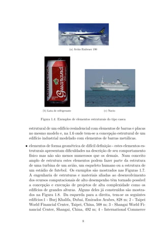 (a) Avi˜ao Embraer 190
(b) Lata de refrigerante (c) Navio
Figura 1.4: Exemplos de elementos estruturais do tipo casca
estrutural de um edif´ıcio resindencial com elementos de barras e placas
no mesmo modelo e, na 1.6 onde tem-se a concep¸c˜ao estrutural de um
edif´ıcio industrial modelado com elementos de barras met´alicas.
• elementos de forma geom´etrica de dif´ıcil deﬁni¸c˜ao - estes elementos es-
truturais apresentam diﬁculdades na descri¸c˜ao de seu comportamento
f´ısico mas n˜ao s˜ao menos numerosos que os demais. Num conceito
amplo de estrutura estes elementos podem fazer parte da estrutura
de uma turbina de um avi˜ao, um esqueleto humano ou a estrutura de
um est´adio de futebol. Os exemplos s˜ao mostrados nas Figuras 1.7.
A engenharia de estruturas e materiais aliadas ao desenvolvimento
dos ecursos computacionais de alto desempenho tˆem tornado poss´ıvel
a concep¸c˜ao e execu¸c˜ao de projetos de alta complexidade como os
edif´ıcios de grandes alturas. Alguns deles j´a constru´ıdos s˜ao mostra-
dos na Figura 1.8. Da esquerda para a direita, tem-se os seguintes
edif´ıcios:1 - Burj Khalifa, Dubai, Emirados Arabes, 828 m; 2 - Taipei
World Financial Center, Taipei, China, 508 m; 3 - Shangai World Fi-
nancial Center, Shangai, China, 492 m; 4 - International Commerce
8
 