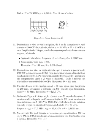 Dados: G = 78, 45GPa;p = 4, 90kN; D = 10cm e d = 8cm.
Figura 5.14: Figura do exerc´ıcio 10
11. Dimensionar o eixo de uma m´aquina, de 9 m de comprimento, que
transmite 200 CV de potˆencia, dados τ = 21 MPa e G = 85 GPa a
uma freq¨uˆencia de 120 rpm, e calcular o correspondente deslocamento
angular, adotando:
• Se¸c˜ao circular cheia. Resposta: D = 142 mm, θ = 0, 03107 rad.
• Se¸c˜ao anular com d/D = 0,5.
Resposta: D = 145 mm, θ = 0, 03048 rad.
12. Dimensionar um eixo de se¸c˜ao circular que transmite a potˆencia de
1800 CV a uma rota¸c˜ao de 250 rpm, para uma tens˜ao admiss´ıvel ao
cisalhamento de 85 MPa e para um ˆangulo de rota¸c˜ao de 1 grau para
um comprimento igual a 20 vezes o diˆametro. Dado o m´odulo de
elasticidade transversal de 80 GPa. Resposta: D = 195 mm.
13. Um eixo de a¸co, se¸c˜ao circular com D = 60 mm, gira a uma freq¨uˆencia
de 250 rpm. Determine a potˆencia (em CV) que ele pode transmitir,
dado τ = 80 MPa. Resposta: P =120,7 CV.
14. O eixo da Figura 5.15 tem se¸c˜ao circular com 50 mm de diˆametro, ´e
movimentado pela polia em C a uma rota¸c˜ao de 200 rpm e movimenta
duas m´aquinas em A (40 CV) e B (25 CV). Calcular a tens˜ao m´axima
em cada trecho e o ˆangulo de tor¸c˜ao BxA, dado G = 80 GPa.
Resposta: τAC = 57,3 MPa, τCB = 35,8 MPa e θ = 0,01611 rad.
15. No exerc´ıcio 14, qual deveria ser a raz˜ao entre os diˆametros D1 em
AC e D2 em CB de modo que a tens˜ao m´axima nos dois trechos seja
a mesma. Resposta: R = 1,17.
81
 