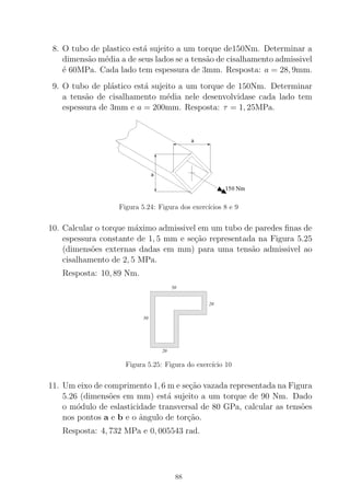8. O tubo de plastico est´a sujeito a um torque de150Nm. Determinar a
dimens˜ao m´edia a de seus lados se a tens˜ao de cisalhamento admissivel
´e 60MPa. Cada lado tem espessura de 3mm. Resposta: a = 28, 9mm.
9. O tubo de pl´astico est´a sujeito a um torque de 150Nm. Determinar
a tens˜ao de cisalhamento m´edia nele desenvolvidase cada lado tem
espessura de 3mm e a = 200mm. Resposta: τ = 1, 25MPa.
Figura 5.24: Figura dos exerc´ıcios 8 e 9
10. Calcular o torque m´aximo admissivel em um tubo de paredes ﬁnas de
espessura constante de 1, 5 mm e se¸c˜ao representada na Figura 5.25
(dimens˜oes externas dadas em mm) para uma tens˜ao admissivel ao
cisalhamento de 2, 5 MPa.
Resposta: 10, 89 Nm.
0000000000000000000000000000000
0000000000000000000000000000000
00000000000000000000000000000000000000000000000000000000000000
00000000000000000000000000000000000000000000000000000000000000
0000000000000000000000000000000
00000000000000000000000000000000000000000000000000000000000000
00000000000000000000000000000000000000000000000000000000000000
0000000000000000000000000000000
00000000000000000000000000000000000000000000000000000000000000
00000000000000000000000000000000000000000000000000000000000000
0000000000000000000000000000000
00000000000000000000000000000000000000000000000000000000000000
00000000000000000000000000000000000000000000000000000000000000
0000000000000000000000000000000
0000000000000000000000000000000
0000000000000000000000000000000
00000000000000000000000000000000000000000000000000000000000000
0000000000000000000000000000000
0000000000000000000000000000000
0000000000000000000000000000000
00000000000000000000000000000000000000000000000000000000000000
0000000000000000000000000000000
0000000000000000000000000000000
0000000000000000000000000000000
00000000000000000000000000000000000000000000000000000000000000
00000000000000000000000000000000000000000000000000000000000000
0000000000000000000000000000000
00000000000000000000000000000000000000000000000000000000000000
0000000000000000000000000000000
0000000000000000000000000000000
0000000000000000000000000000000
00000000000000000000000000000000000000000000000000000000000000
0000000000000000000000000000000
00000000000000000000000000000000000000000000000000000000000000
0000000000000000000000000000000
0000000000000000000000000000000
000000000000000000000000000000000000000000000000000000000000000000000000000000000000000000000
0000000000000000000000000000000
000000000000000000000000000000000000000000000000000000000000000000000000000000000000000000000
0000000000000000000000000000000
00000000000000000000000000000000000000000000000000000000000000
1111111111111111111111111111111
1111111111111111111111111111111
11111111111111111111111111111111111111111111111111111111111111
11111111111111111111111111111111111111111111111111111111111111
1111111111111111111111111111111
11111111111111111111111111111111111111111111111111111111111111
11111111111111111111111111111111111111111111111111111111111111
1111111111111111111111111111111
11111111111111111111111111111111111111111111111111111111111111
11111111111111111111111111111111111111111111111111111111111111
1111111111111111111111111111111
11111111111111111111111111111111111111111111111111111111111111
11111111111111111111111111111111111111111111111111111111111111
1111111111111111111111111111111
1111111111111111111111111111111
1111111111111111111111111111111
11111111111111111111111111111111111111111111111111111111111111
1111111111111111111111111111111
1111111111111111111111111111111
1111111111111111111111111111111
11111111111111111111111111111111111111111111111111111111111111
1111111111111111111111111111111
1111111111111111111111111111111
1111111111111111111111111111111
11111111111111111111111111111111111111111111111111111111111111
11111111111111111111111111111111111111111111111111111111111111
1111111111111111111111111111111
11111111111111111111111111111111111111111111111111111111111111
1111111111111111111111111111111
1111111111111111111111111111111
1111111111111111111111111111111
11111111111111111111111111111111111111111111111111111111111111
1111111111111111111111111111111
11111111111111111111111111111111111111111111111111111111111111
1111111111111111111111111111111
1111111111111111111111111111111
111111111111111111111111111111111111111111111111111111111111111111111111111111111111111111111
1111111111111111111111111111111
111111111111111111111111111111111111111111111111111111111111111111111111111111111111111111111
1111111111111111111111111111111
11111111111111111111111111111111111111111111111111111111111111
50
20
50
20
Figura 5.25: Figura do exerc´ıcio 10
11. Um eixo de comprimento 1, 6 m e se¸c˜ao vazada representada na Figura
5.26 (dimens˜oes em mm) est´a sujeito a um torque de 90 Nm. Dado
o m´odulo de eslasticidade transversal de 80 GPa, calcular as tens˜oes
nos pontos a e b e o ˆangulo de tor¸c˜ao.
Resposta: 4, 732 MPa e 0, 005543 rad.
88
 