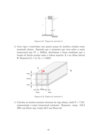 Figura 6.11: Figura do exerc´ıcio 2
3. Uma viga ´e constru´ıda com quatro pe¸cas de madeira coladas como
mostrado abaixo. Supondo que o momento que atua sobre a se¸c˜ao
transversal seja M = 450Nm, determinar a for¸ca resultante que a
tens˜ao de ﬂex˜ao produz sobre a t´abua superior A e na t´abua lateral
B. Resposta:FA = 0; FB = 1, 50kN.
Figura 6.12: Figura do exerc´ıcio 3
4. Calcular as tens˜oes normais extremas da viga abaixo, dado P = 7 kN,
representada a se¸c˜ao transversal constante. Resposta: comp. 153,2
MPa nas ﬁbras sup; tra¸c˜ao 88,7 nas ﬁbras inf.
98
 