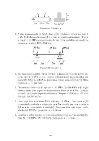 A B
PP
100cm 50cm50cm
3cm 3cm 3cm
2cm
4cm
Figura 6.13: Exerc´ıcio 4
5. A viga representada na ﬁg6.14 tem se¸c˜ao constante, retangular com h
= 2b. Calcular as dimens˜oes h e b para as tens˜oes admiss´ıveis 12 MPa
`a tra¸c˜ao e 10 MPa `a compress˜ao, de um certa qualidade de madeira.
Resposta: m´ınimo 132 x 264 mm.
00000
00000
00000
11111
11111
11111
0000
0000
0000
1111
1111
1111
A B
1m
25 kN 10 kN10 kN
2m 2m 1m
Figura 6.14: Exerc´ıcio 5
6. Em uma se¸c˜ao anular (coroa circular) a raz˜ao entre os diˆametros ex-
terno interno ´e D/d = 1,5. Pede-se dimensiona-la para suportar um
momento ﬂetor de 32 kNm, para uma tens˜ao admiss´ıvel de 80 MPa.
Resposta: D = 172 mm.
7. Dimensionar um eixo de a¸co (σ =120 MPa, E=210 GPa ) de se¸c˜ao
circular cheia para suportar um momento ﬂex˜ao de 60 kNm. Calcular
o ˆangulo de rota¸c˜ao espec´ıﬁca da se¸c˜ao. Resposta: Diˆametro 172 mm;
Rota¸c˜ao 0,00665 rd/m.
8. Uma viga tem momento ﬂetor m´aximo 18 kNm. Para ama se¸c˜ao
transversal constante e retangular a x 2a, vazada por um retangulo
0,6 a x a (conservada a simetria), dimension´a-la para uma tens˜ao
admiss´ıvel 10MPa. Resposta: a = 143 mm
9. Calcular o valor m´ınimo de a na se¸c˜ao transversal da viga da ﬁg6.15/
para σt =100MPa e σc =60 MPa. Resposta: a = 41 mm.
99
 