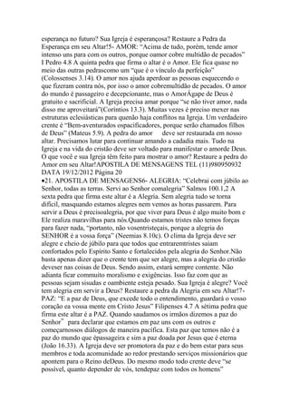 esperança no futuro? Sua Igreja é esperançosa? Restaure a Pedra da
Esperança em seu Altar!5- AMOR: “Acima de tudo, porém, tende amor
intenso uns para com os outros, porque oamor cobre multidão de pecados”
I Pedro 4.8 A quinta pedra que firma o altar é o Amor. Ele fica quase no
meio das outras pedrascomo um “que é o vínculo da perfeição”
(Colossenses 3.14). O amor nos ajuda aperdoar as pessoas esquecendo o
que fizeram contra nós, por isso o amor cobremultidão de pecados. O amor
do mundo é passageiro e decepcionante, mas o AmorÁgape de Deus é
gratuito e sacrificial. A Igreja precisa amar porque “se não tiver amor, nada
disso me aproveitará”(Coríntios 13.3). Muitas vezes é preciso mexer nas
estruturas eclesiásticas para quenão haja conflitos na Igreja. Um verdadeiro
crente é “Bem-aventurados ospacificadores, porque serão chamados filhos
de Deus” (Mateus 5.9). A pedra do amor deve ser restaurada em nosso
altar. Precisamos lutar para continuar amando a cadadia mais. Tudo na
Igreja e na vida do cristão deve ser voltado para manifestar o amorde Deus.
O que você e sua Igreja têm feito para mostrar o amor? Restaure a pedra do
Amor em seu Altar!APOSTILA DE MENSAGENS TEL (11)980950932
DATA 19/12/2012 Página 20
21. APOSTILA DE MENSAGENS6- ALEGRIA: “Celebrai com júbilo ao
Senhor, todas as terras. Servi ao Senhor comalegria” Salmos 100.1,2 A
sexta pedra que firma este altar é a Alegria. Sem alegria tudo se torna
difícil, masquando estamos alegres nem vemos as horas passarem. Para
servir a Deus é precisoalegria, por que viver para Deus é algo muito bom e
Ele realiza maravilhas para nós.Quando estamos tristes não temos forças
para fazer nada, “portanto, não vosentristeçais, porque a alegria do
SENHOR é a vossa força” (Neemias 8.10c). O clima da Igreja deve ser
alegre e cheio de júbilo para que todos que entraremtristes saiam
confortados pelo Espírito Santo e fortalecidos pela alegria do Senhor.Não
basta apenas dizer que o crente tem que ser alegre, mas a alegria do cristão
deveser nas coisas de Deus. Sendo assim, estará sempre contente. Não
adianta ficar commuito moralismo e exigências. Isso faz com que as
pessoas sejam sisudas e oambiente esteja pesado. Sua Igreja é alegre? Você
tem alegria em servir a Deus? Restaure a pedra da Alegria em seu Altar!7-
PAZ: “E a paz de Deus, que excede todo o entendimento, guardará o vosso
coração ea vossa mente em Cristo Jesus” Filipenses 4.7 A sétima pedra que
firma este altar é a PAZ. Quando saudamos os irmãos dizemos a paz do
Senhor‟ para declarar que estamos em paz uns com os outros e
começarnossos diálogos de maneira pacífica. Esta paz que temos não é a
paz do mundo que épassageira e sim a paz doada por Jesus que é eterna
(João 16.33). A Igreja deve ser promotora da paz e do bem estar para seus
membros e toda acomunidade ao redor prestando serviços missionários que
apontem para o Reino deDeus. Do mesmo modo todo crente deve “se
possível, quanto depender de vós, tendepaz com todos os homens”
 