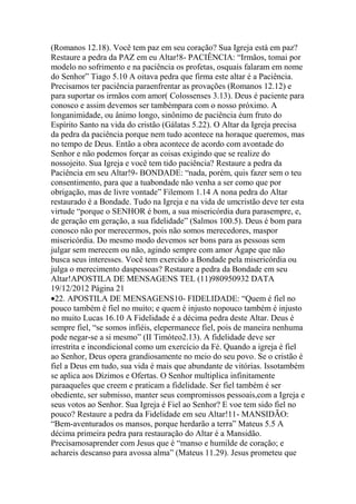 (Romanos 12.18). Você tem paz em seu coração? Sua Igreja está em paz?
Restaure a pedra da PAZ em eu Altar!8- PACIÊNCIA: “Irmãos, tomai por
modelo no sofrimento e na paciência os profetas, osquais falaram em nome
do Senhor” Tiago 5.10 A oitava pedra que firma este altar é a Paciência.
Precisamos ter paciência paraenfrentar as provações (Romanos 12.12) e
para suportar os irmãos com amor( Colossenses 3.13). Deus é paciente para
conosco e assim devemos ser tambémpara com o nosso próximo. A
longanimidade, ou ânimo longo, sinônimo de paciência éum fruto do
Espírito Santo na vida do cristão (Gálatas 5.22). O Altar da Igreja precisa
da pedra da paciência porque nem tudo acontece na horaque queremos, mas
no tempo de Deus. Então a obra acontece de acordo com avontade do
Senhor e não podemos forçar as coisas exigindo que se realize do
nossojeito. Sua Igreja e você tem tido paciência? Restaure a pedra da
Paciência em seu Altar!9- BONDADE: “nada, porém, quis fazer sem o teu
consentimento, para que a tuabondade não venha a ser como que por
obrigação, mas de livre vontade” Filemom 1.14 A nona pedra do Altar
restaurado é a Bondade. Tudo na Igreja e na vida de umcristão deve ter esta
virtude “porque o SENHOR é bom, a sua misericórdia dura parasempre, e,
de geração em geração, a sua fidelidade” (Salmos 100.5). Deus é bom para
conosco não por merecermos, pois não somos merecedores, maspor
misericórdia. Do mesmo modo devemos ser bons para as pessoas sem
julgar sem merecem ou não, agindo sempre com amor Ágape que não
busca seus interesses. Você tem exercido a Bondade pela misericórdia ou
julga o merecimento daspessoas? Restaure a pedra da Bondade em seu
Altar!APOSTILA DE MENSAGENS TEL (11)980950932 DATA
19/12/2012 Página 21
22. APOSTILA DE MENSAGENS10- FIDELIDADE: “Quem é fiel no
pouco também é fiel no muito; e quem é injusto nopouco também é injusto
no muito Lucas 16.10 A Fidelidade é a décima pedra deste Altar. Deus é
sempre fiel, “se somos infiéis, elepermanece fiel, pois de maneira nenhuma
pode negar-se a si mesmo” (II Timóteo2.13). A fidelidade deve ser
irrestrita e incondicional como um exercício da Fé. Quando a igreja é fiel
ao Senhor, Deus opera grandiosamente no meio do seu povo. Se o cristão é
fiel a Deus em tudo, sua vida é mais que abundante de vitórias. Issotambém
se aplica aos Dízimos e Ofertas. O Senhor multiplica infinitamente
paraaqueles que creem e praticam a fidelidade. Ser fiel também é ser
obediente, ser submisso, manter seus compromissos pessoais,com a Igreja e
seus votos ao Senhor. Sua Igreja é Fiel ao Senhor? E voe tem sido fiel no
pouco? Restaure a pedra da Fidelidade em seu Altar!11- MANSIDÃO:
“Bem-aventurados os mansos, porque herdarão a terra” Mateus 5.5 A
décima primeira pedra para restauração do Altar é a Mansidão.
Precisamosaprender com Jesus que é “manso e humilde de coração; e
achareis descanso para avossa alma” (Mateus 11.29). Jesus prometeu que
 