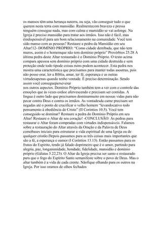 os mansos têm uma herança naterra, ou seja, vão conseguir tudo o que
querem nesta terra com mansidão. Realmentecom braveza e pressa
ninguém consegue nada, mas com calma e mansidão se vai aolonge. Na
Igreja é preciso mansidão para tratar aos irmãos. Isso não é fácil, mas
éindispensável para um bom relacionamento na comunidade. Você tem
sido manso com as pessoas? Restaure a pedra da Mansidão em seu
Altar!12- DOMÍNIO PRÓPRIO: “Como cidade derribada, que não tem
muros, assim é o homemque não tem domínio próprio” Provérbios 25.28 A
última pedra deste Altar restaurado é o Domínio Próprio. O texto acima
compara apessoa sem domínio próprio com uma cidade destruída e sem
proteção onde todo tipode coisas ruins podem acontecer. Esta pedra nos
mostra uma característica que precisamos para manter todas asoutras, pois
não posso orar, ler a Bíblia, amar, ter fé, esperança e as outras
virtudesapenas quando tenho vontade. È preciso determinação. Sendo
assim você consegueperseverar
nos outros aspectos. Domínio Próprio também tem a ver com o controle das
emoções que às vezes estãoe afervescendo e precisam ser contidas. A
língua é outro lado que precisamos dominarmuito em nossas vidas para não
pecar contra Deus e contra os irmãos. As vontadesda carne precisam ser
negadas até o ponto de crucificar o velho homem “levandocativo todo
pensamento à obediência de Cristo” (II Coríntios 10.5). Você tem
conseguido se dominar? Restaure a pedra do Domínio Próprio em seu
Altar! Restaure o Altar de seu coração! -CONCLUSÃO: As pedras para
restaurar o Altar foram compradas com virtudes indispensáveis. Falamos
sobre a restauração do Altar através da Oração e da Palavra de Deus
comobases iniciais para estruturar a vida espiritual de uma Igreja ou de
qualquer cristão.Depois passamos para as três coisas mais importantes que
são a fé, a esperança e oamor (I Coríntios 13.13). Então passamos para os
frutos do Espírito, tendo já falado doprimeiro que é o amor, partindo para
alegria, paz, longanimidade, bondade, fidelidade, mansidão e domínio
próprio (Gálatas 5.22,23). O Altar da Igreja precisa ser santo e restaurado
para que o fogo do Espírito Santo semanifeste sobre o povo de Deus. Mas o
altar também é a vida de cada crente. Nãofique olhando para os outros na
Igreja. Por isso oramos de olhos fechados
 