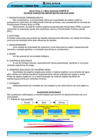 Seres Vivos e o Meio Ambiente (PARTE II)
OUTROS CONCEITOS IMPORTANTES EM ECOLOGIA
1- PRODUTIVIDADE PRIMÁRIA BRUTA
Nos ecossistemas, a produtividade refere-se à quantidade de matéria orgânica
produzida em certa área, em determinado intervalo de tempo, isso corresponde ao conceito de
Produtividade Primária Bruta ou PPB.
Descontando, do total de matéria orgânica produzida pela fotossíntese (PPB), a parcela
consumida na respiração celular dos produtores, temos a Produtividade Primária Líquida
(PPL).
2- ECÓTONO
O habitat criado pela justa posição de habitats distintamente diferentes; um habitat de fronteira;
uma zona de transição entre tipos diferentes de habitats.
3- BIODIVERSIDADE
Uma medida da diversidade de organismo numa área local ou região, freqüentemente
incluindo a variação genética, a unicidade taxonômica e o endemismo.
4- BIOMA
Um tipo grande de comunidade biológica
5- CONTROLE BIOLÓGICO
O uso de inimigos naturais, especialmente insetos parasitóides, bactérias e vírus para
controlar organismos de praga.
6- DEMANDA BIOLÓGICA DE OXIGÊNIO (BOD)
Quantidade de oxigênio exigida para oxidar o material orgânico numa amostra de água;
altos valores em habitats aquáticos freqüentemente indicam poluição por esgoto e outras
fontes de rejeitos orgânicos, ou a sobre-produção de material vegetal resultante do
sobreenriquecimento por nutrientes minerais.
7- EXTINÇÃO
Desaparecimento por completo de uma espécie ou de outros táxons de uma região ou
biota.
SUCESSÃO ECOLÓGICA
São sucessivas modificações ou transformações que ocorrem no desenvolvimento de uma
comunidade.
3.1- Etapas de uma sucessão
Ecesis

Serie

Clímax

 