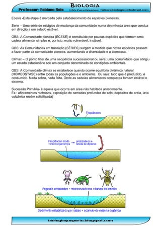 Ecesis -Esta etapa é marcada pelo estabelecimento de espécies pioneiras.
Serie – Uma série de estágios de mudança da comunidade numa detrminada área que conduz
em direção a um estado estável.
OBS: A Comunidade pioneira (ECESE) é constituída por poucas espécies que formam uma
cadeia alimentar simples e, por isto, muito vulnerável, instável.
OBS: As Comunidades em transição (SÉRIES) surgem à medida que novas espécies passam
a fazer parte da comunidade pioneira, aumentando a diversidade e a biomassa.
Clímax – O ponto final de uma seqüência sucecessional ou sere; uma comunidade que atingiu
um estado estacionário sob um conjunto denominado de condições ambientais.
OBS: A Comunidade clímax se estabelece quando ocorre equilíbrio dinâmico natural
(HOMEOSTASE) entre todas as populações e o ambiente. Ou seja: tudo que é produzido, é
consumido. Nada sobra, nada falta. Onde as cadeias alimentares complexas tornam estável o
sistema.
Sucessão Primária- é aquela que ocorre em área não habitada anteriomente.
Ex.: afloramentos rochosos, exposição de camadas profundas de solo, depósitos de areia, lava
vulcânica recém solidificada)

 