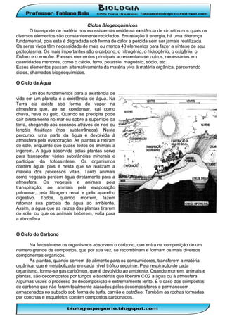 Ciclos Biogeoquímicos
O transporte de matéria nos ecossistemas reside na existência de circuitos nos quais os
diversos elementos são constantemente reciclados. Em relação à energia, há uma diferença
fundamental, pois esta é degradada sob forma de calor e perdida sem ser jamais reutilizada.
Os seres vivos têm necessidade de mais ou menos 40 elementos para fazer a síntese de seu
protoplasma. Os mais importantes são o carbono, o nitrogênio, o hidrogênio, o oxigênio, o
fósforo e o enxofre. E esses elementos principais acrescentam-se outros, necessários em
quantidades menores, como o cálcio, ferro, potássio, magnésio, sódio, etc.
Esses elementos passam alternativamente da matéria viva à matéria orgânica, percorrendo
ciclos, chamados biogeoquímicos.
O Ciclo da Água
Um dos fundamentos para a existência de
vida em um planeta é a existência de água. Na
Terra ela existe sob forma de vapor na
atmosfera que, ao se condensar, cai como
chuva, neve ou gelo. Quando se precipita pode
cair diretamente no mar ou sobre a superfície da
terra, chegando aos oceanos através de rios ou
lençóis freáticos (rios subterrâneos). Neste
percurso, uma parte da égua é devolvida à
atmosfera pela evaporação. As plantas a retiram
do solo, enquanto que quase todos os animais a
ingerem. A água absorvida pelas plantas serve
para transportar várias substâncias minerais e
participar da fotossíntese. Os organismos
contêm água, pois é nesta que se realizam a
maioria dos processos vitais. Tanto animais
como vegetais perdem água diretamente para a
atmosfera. Os vegetais e animais pela
transpiração; ao animais pela evaporação
pulmonar, pela filtragem renal e pelo aparelho
digestivo. Todos, quando morrem, fazem
retornar sua parcela de água ao ambiente.
Assim, a água que as raízes das plantas tirarem
do solo, ou que os animais beberem, volta para
a atmosfera.
O Ciclo do Carbono
Na fotossíntese os organismos absorvem o carbono, que entra na composição de um
número grande de compostos, que por sua vez, se recombinam e formam os mais diversos
componentes orgânicos.
As plantas, quando servem de alimento para os consumidores, transferem a matéria
orgânica, que é metabolizada em cada nível trófico seguinte. Pela respiração de cada
organismo, forma-se gás carbônico, que é devolvido ao ambiente. Quando morrem, animais e
plantas, são decompostos por fungos e bactérias que liberam CO2 à água ou à atmosfera.
Algumas vezes o processo de decomposição é extremamente lento. É o caso dos compostos
de carbono que não foram totalmente atacados pelos decompositores e permanecem
armazenados no subsolo sob forma de turfa, carvão e petróleo. Também as rochas formadas
por conchas e esqueletos contêm compostos carbonados.

 